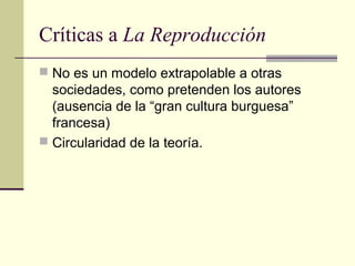 Críticas a La Reproducción
 No es un modelo extrapolable a otras
sociedades, como pretenden los autores
(ausencia de la “gran cultura burguesa”
francesa)
 Circularidad de la teoría.
 
