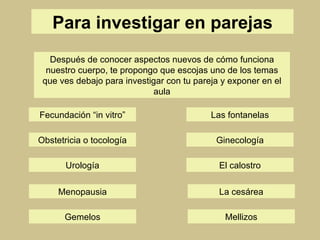Para investigar en parejas El calostro Ginecología Obstetricia o tocología Urología Las fontanelas Fecundación “in vitro” Después de conocer aspectos nuevos de cómo funciona nuestro cuerpo, te propongo que escojas uno de los temas que ves debajo para investigar con tu pareja y exponer en el aula Menopausia La cesárea Gemelos Mellizos 