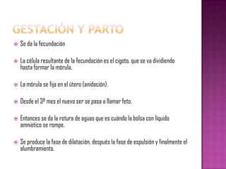    Se da la fecundación

   La célula resultante de la fecundación es el cigoto, que se va dividiendo
    hasta formar la mórula.

   La mórula se fija en el útero (anidación).

   Desde el 3º mes el nuevo ser se pasa a llamar feto.

   Entonces se da la rotura de aguas que es cuándo la bolsa con líquido
    amniotico se rompe.

   Se produce la fase de dilatación, después la fase de espulsión y finalmente el
    alumbramiento.
 