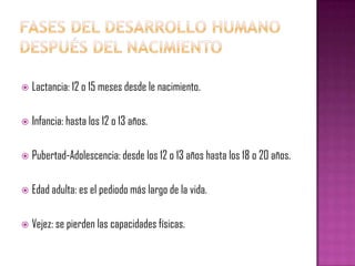   Lactancia: 12 o 15 meses desde le nacimiento.

   Infancia: hasta los 12 o 13 años.

   Pubertad-Adolescencia: desde los 12 o 13 años hasta los 18 o 20 años.

   Edad adulta: es el pediodo más largo de la vida.

   Vejez: se pierden las capacidades físicas.
 