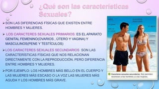 SON LAS DIFERENCIAS FÍSICAS QUE EXISTEN ENTRE
HOMBRES Y MUJERES.
 LOS CARACTERES SEXUALES PRIMARIOS: ES EL APARATO
GENIT...