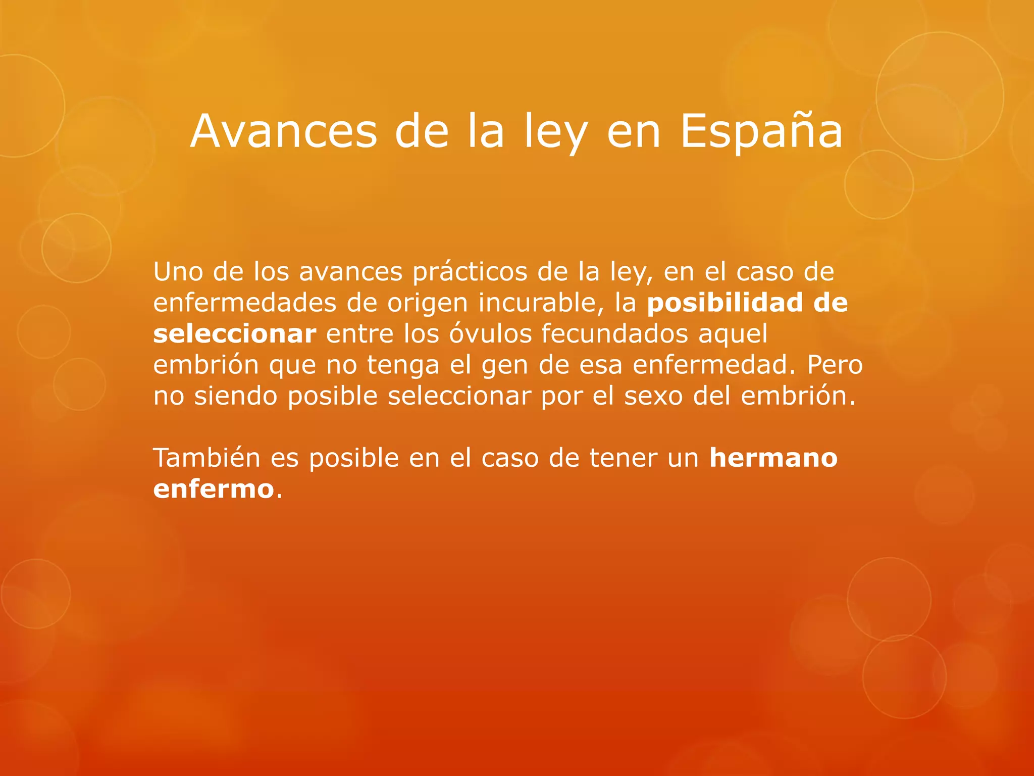 Avances de la ley en España
Uno de los avances prácticos de la ley, en el caso de
enfermedades de origen incurable, la posibilidad de
seleccionar entre los óvulos fecundados aquel
embrión que no tenga el gen de esa enfermedad. Pero
no siendo posible seleccionar por el sexo del embrión.
También es posible en el caso de tener un hermano
enfermo.

 