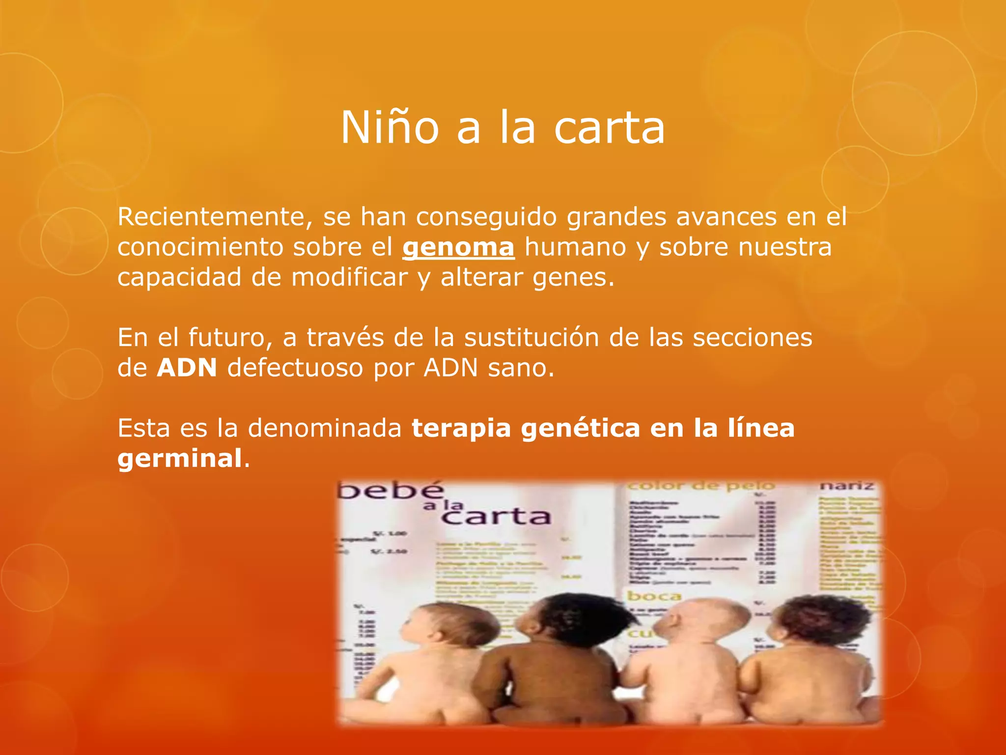 Niño a la carta
Recientemente, se han conseguido grandes avances en el
conocimiento sobre el genoma humano y sobre nuestra
capacidad de modificar y alterar genes.
En el futuro, a través de la sustitución de las secciones
de ADN defectuoso por ADN sano.
Esta es la denominada terapia genética en la línea
germinal.

 