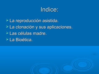 Indice:Indice:
 La reproducción asistida.La reproducción asistida.
 La clonación y sus aplicaciones.La clonación y sus aplicaciones.
 Las células madre.Las células madre.
 La Bioética.La Bioética.
 