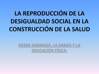 LA REPRODUCCIÓN DE LA
DESIGUALDAD SOCIAL EN LA
CONSTRUCCIÓN DE LA SALUD

  DESDE GIMNASIA, LA DANZA Y LA
        EDUCACIÓN FÍSICA:
 
