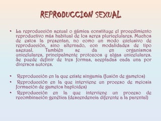 REPRODUCCION SEXUALLa reproducción sexual o gámica constituye el procedimiento reproductivo más habitual de los seres pluricelulares. Muchos de estos la presentan, no como un modo exclusivo de reproducción, sino alternado, con modalidades de tipo asexual. También se da en organismos unicelulares, principalmente protozoos y algas unicelulares. Se puede definir de tres formas, aceptadas cada una por diversos autores. Reproducción en la que existe singamia (fusión de gametos) Reproducción en la que interviene un proceso de meiosis formación de gametos haploides) Reproducción en la que interviene un proceso de recombinación genética (descendencia diferente a la parental)