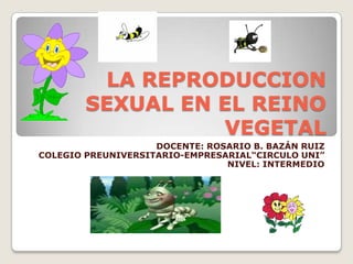 LA REPRODUCCION
SEXUAL EN EL REINO
VEGETAL
DOCENTE: ROSARIO B. BAZÁN RUIZ
COLEGIO PREUNIVERSITARIO-EMPRESARIAL“CIRCULO UNI”
NIVEL: INTERMEDIO
 