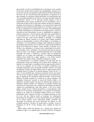 www.planetalibro.com.ar
pacto jurado y la de la inviolabilidad de los mensajeros; pero, además
de que estas normas fueron muchas veces quebrantadas, la guerra en sí
no era otra cosa que una gigantesca aplicación del principio del derecho
del fuerte. En las conversaciones que precedieron a la apertura de la
gran campaña, los atenienses habían declarado a los lacedemonios que
«los que pueden imponerse por la fuerza no tienen necesidad alguna de
justificación» (Tucíd. I 77, 2). Hay que recordar además -y esto lo
comprenderá mejor nuestra generación que las precedentes- que la
lucha entre Estados tomó en gran parte carácter de lucha de regímenes,
de pugna entre democracia y oligarquía, y en consecuencia la oposición
política de cada ciudad resultaba aliada de los enemigos de ella o, por
lo menos, partidaria de la composición y de la paz. Sus probabilidades
de triunfo aumentaban con las derrotas de la propia patria y, cuando la
situación era más desesperada, los que se empeñaban en mantener el
régimen tradicional, y con él la guerra, aparecían como responsables de
la consumación de su ruina: de aquí aquellas sediciones y guerras
civiles en las que, como sucede siempre, el atropello y la crueldad
rebasaban los límites comunes en la guerra entre Estados poniendo
colmo a la inhumanidad y al horror. En Tucídides y en Jenofonte, en
Aristófanes y en Lisias hallamos reflejado aquel ambiente de tenebrosa
desconfianza que precedía a las revoluciones y aquel miedo inefable en
medio de la lotería de la muerte: vemos, durante el régimen de los
Treinta, a los ciudadanos y los metecos ricos sorprendidos en la calle o
en sus propias casas y entregados a los ejecutores para que les hiciesen
beber la cicuta; a los oligarcas radicales arrastrados por la inexorable
necesidad del tirano a deshacerse, saltando sobre la jurisdicción
ordinaria, de sus colegas más moderados; a la multitud preguntando
anhelosa hasta dónde iba a llegar aquello y a los tiranos mismos
espantados de su propio miedo y tratando de ahogarlo en sangre.
La reconciliación y la amnistía impuestas en gran parte por los
lacedemonios mismos no terminan con el rencor de los espíritus; y el
ingenio de los agraviados se empleaba en buscar argucias para eximir el
caso de sus enemigos de las normas de perdón establecidas. Los
ciudadanos honrados y hasta cierto punto neutrales vinieron a ser desde
un principio víctimas de ambos bandos, pues su supervivencia misma
resultaba odiosa en medio de la general matanza (Tucíd. III, 82, 1 y
sigs.). Es muy probable que el proceso de Sócrates tuviese por motivo
real una de esas venganzas políticas disfrazada con otras imputaciones
que, en opinión de los acusadores, habrían de hallar, como en efecto
hallaron, favorable acogida en el ánimo de los jueces populares. En
semejantes situaciones sucumbe la moral del hombre medio y los
ambiciosos de altura aceptan con gusto las doctrinas que justifican sus
desafueros. Queda siempre una esperanza de remedio mientras hay
reacción en las conciencias; pero, cuando éstas han hallado una fórmula
valedera de acomodamiento, nada cabe esperar. y éste era el mayor
peligro: porque lo que se había proclamado ya ocasionalmente como
norma de las relaciones internacionales y de partido iba abriéndose
camino en el campo de la enseñanza pública merced a los sofistas.
Profesáronse éstos «maestros de vida»; en realidad enseñaron un «arte
de vivir» del que faltaron desde un principio los fundamentos
tradicionales de la religión y la moral. Desentendidos de los problemas
de la ciencia natural, cuyos cultivadores habían mostrado una
diversidad de doctrinas que hacía desconfiar de obtener en ella
resultados positivos, volvieron su mirada hacia el hombre, al que ya
Protágoras (fr. 80 B 1 D.-K.) designó como «medida de todas las
cosas».
Dicho sofista acudió por primera vez a Atenas poco después de
mediado el siglo v y en aquella época le confió a Pericles el bosquejo
 