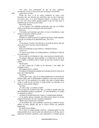 www.planetalibro.com.ar
-¿Por tanto, sean cualesquiera las que de estas cualidades
encontremos en ella, el resto será lo que no hayamos encontrado?
-¿Qué otra cosa cabe?
-Pongo por caso: si en un asunto cualquiera de cuatro cosas
buscamos una, nos daremos por satisfechos una vez que la hayamos
reconocido, pero, si ya antes habíamos llegado a reconocer las otras
tres, por este mismo hecho quedará patente la que nos falta; pues es
manifiesto que no era otra la que restaba.
-Dices bien -observó.
-¿Y así, respecto a las cualidades enumeradas, pues que son también
cuatro, se ha de hacer la investigación del mismo modo?
-Está claro.
-Y me parece que la primera que salta a la vista es la prudencia; y algo
extraño se muestra en relación con ella.
-¿Qué es ello? -preguntó.
-Prudente en verdad me parece la ciudad de que hemos venido hablando;
y esto por ser acertada en sus determinaciones. ¿No es así?
-Sí.
-Y esto mismo, el acierto, está claro que es un modo de ciencia, pues por
ésta es por la que se acierta y no por la ignorancia.
-Está claro.
-Pero en la ciudad hay un gran número y variedad de ciencias.
-¿Cómo no?
-¿Y acaso se ha de llamar a la ciudad prudente y acertada por el saber de
los constructores?
-Por ese saber no se la llamará así -dijo-, sino maestra en construcciones.
-Ni tampoco habrá que llamar prudente a la ciudad por la ciencia de
hacer muebles, si delibera sobre la manera de que éstos resulten lo mejor
posible.
-No por cierto.
-¿Y qué? ¿Acaso por el saber de los broncistas o por algún otro
semejante a éstos?
-Por ninguno de ésos -contestó.
-Ni tampoco la llamaremos prudente por la producción de los frutos de la
tierra, sino ciudad agrícola.
-Eso parece.
-¿Cómo, pues? -dije-. ¿Hay en la ciudad fundada hace un momento por
nosotros algún saber en determinados ciudadanos con el cual no resuelve
sobre este o el otro particular de la ciudad, sino sobre la ciudad entera,
viendo el modo de que ésta lleve lo mejor posible sus relaciones en el
interior y con las demás ciudades?
-Sí, lo hay.
-¿Y cuál es -dije- y en quiénes se halla?
-Es la ciencia de la preservación -dijo- y se halla en aquellos jefes que
ahora llamábamos perfectos guardianes. -¿Y cómo llamaremos a la ciudad
en virtud de esa ciencia?
-Acertada en sus determinaciones -repuso- y verdaderamente prudente.
-¿Y de quiénes piensas -pregunté- que habrá mayor número en nuestra
ciudad, de broncistas o de estos verdaderos guardianes?
-Mucho mayor de broncistas -respondió.
-¿Y así también -dije- estos guardianes serán los que se hallen en menor
número de todos aquellos que por su ciencia reciben una apelación
determinada?
-En mucho menor número.
-Por lo tanto, la ciudad fundada conforme a naturaleza podrá ser toda
entera prudente por la clase de gente más reducida que en ella hay, que es
aquella que la preside y gobierna; y éste, según parece, es el linaje que por
428a
b
c
d
e
429a
 