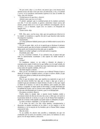 www.planetalibro.com.ar
-No por cierto -dijo-; y, en efecto, me parece que a esta misma recta
opinión acerca de tales cosas que nace sin educación, o sea, a la animal
y servil, ni la consideras enteramente legítima ni le das el nombre de
valor, sino otro distinto.
-Verdad pura es lo que dices -observé.
-Admito, pues, que eso es el valor.
-Y admite -agregué- que es cualidad propia de la ciudad y acertarás
con ello. Y en otra ocasión, si quieres, trataremos mejor acerca del
asunto, porque ahora no es eso lo que estábamos investigando, sino la
justicia; y ya es bastante, según creo, en cuanto a la búsqueda de
aquello otro.
-Tienes razón -dijo.
VIII. -Dos, pues, son las cosas -dije- que nos quedan por observar en
la ciudad: la templanza y aquella otra por la que hacemos toda nuestra
investigación, la justicia.
-Exactamente.
-¿Y cómo podríamos hallarla justicia para no hablar todavía acerca de la
templanza?
-Yo, por mi parte -dijo-, no lo sé, ni querría que se declarase lo primero
la justicia, puesto que aún no hemos examinado la templanza; y, si quieres
darme gusto, pon la atención en ésta antes que en aquella.
-Quiero en verdad -repliqué- y no llevaría razón en negarme.
-Examínala, pues -dijo.
-La voy a examinar -contesté-. Y ya a primera vista, se parece más que
todo lo anteriormente examinado a una especie de modo musical o
armonía.
-¿Cómo?
-La templanza -repuse- es un orden y dominio de placeres y
concupiscencia según el dicho de los que hablan, no sé en qué sentido, de
ser dueños de sí mismos, y también hay otras expresiones que se muestran
como rastros de aquella cualidad. ¿No es así?
-Sin duda ninguna -contestó.
-Pero ¿eso de «ser dueño de sí mismos» no es ridículo? Porque el que es
dueño de sí mismo es también esclavo, y el que es esclavo, dueño; ya que
en todos estos dichos se habla de una misma persona.
-¿Cómo no?
-Pero lo que me parece -dije- que significa esa expresión es que en el
alma del mismo hombre hay algo que es mejor y algo que es peor; y
cuando lo que por naturaleza es mejor domina a lo peor, se dice que «aquel
es dueño de sí mismo», lo cual es una alabanza, pero cuando, por mala
crianza o compañía, lo mejor queda en desventaja y resulta dominado por
la multitud de lo peor, esto se censura como oprobio, y del que así se halla
se dice que está dominado por sí mismo y que es un intemperante.
-Eso parece, en efecto -observó.
-Vuelve ahora la mirada -dije- a nuestra recién fundada ciudad y
encontrarás dentro de ella una de estas dos cosas; y dirás que con razón se
la proclama dueña de sí misma si es que se ha de llamar bien templado y
dueño de sí mismo a todo aquello cuya parte mejor se sobrepone a lo peor.
-La miro, en efecto -respondió-, y veo que dices verdad.
-Y de cierto, los más y los más varios apetitos, concupiscencias y
desazones se pueden encontrar en los niños y en las mujeres y en los
domésticos y en la mayoría de los hombres que se llaman libres, aunque
carezcan de valía.
-Bien de cierto.
-Y, en cambio, los afectos más sencillos y moderados, los que son
conducidos por la razón con sensatez y recto juicio, los hallarás en unos
pocos, los de mejor índole y educación.
c
d
e
431a
c
e
 