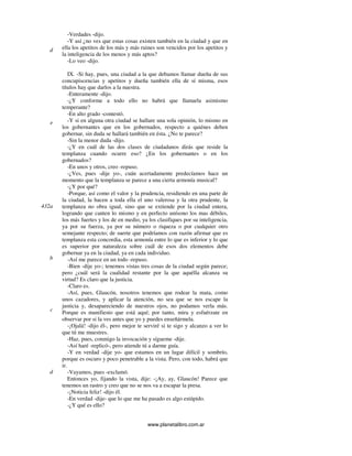 www.planetalibro.com.ar
-Verdades -dijo.
-Y así ¿no ves que estas cosas existen también en la ciudad y que en
ella los apetitos de los más y más ruines son vencidos por los apetitos y
la inteligencia de los menos y más aptos?
-Lo veo -dijo.
IX. -Si hay, pues, una ciudad a la que debamos llamar dueña de sus
concupiscencias y apetitos y dueña también ella de sí misma, esos
títulos hay que darlos a la nuestra.
-Enteramente -dijo.
-¿Y conforme a todo ello no habrá que llamarla asimismo
temperante?
-En alto grado -contestó.
-Y si en alguna otra ciudad se hallare una sola opinión, lo mismo en
los gobernantes que en los gobernados, respecto a quiénes deben
gobernar, sin duda se hallará también en ésta. ¿No te parece?
-Sin la menor duda -dijo.
-¿Y en cuál de las dos clases de ciudadanos dirás que reside la
templanza cuando ocurre eso? ¿En los gobernantes o en los
gobernados?
-En unos y otros, creo -repuso.
-¿Ves, pues -dije yo-, cuán acertadamente predecíamos hace un
momento que la templanza se parece a una cierta armonía musical?
-¿Y por qué?
-Porque, así como el valor y la prudencia, residiendo en una parte de
la ciudad, la hacen a toda ella el uno valerosa y la otra prudente, la
templanza no obra igual, sino que se extiende por la ciudad entera,
logrando que canten lo mismo y en perfecto unísono los mas débiles,
los más fuertes y los de en medio, ya los clasifiques por su inteligencia,
ya por su fuerza, ya por su número o riqueza o por cualquier otro
semejante respecto; de suerte que podríamos con razón afirmar que es
templanza esta concordia, esta armonía entre lo que es inferior y lo que
es superior por naturaleza sobre cuál de esos dos elementos debe
gobernar ya en la ciudad, ya en cada individuo.
-Así me parece en un todo -repuso.
-Bien -dije yo-; tenemos vistas tres cosas de la ciudad según parece;
pero ¿cuál será la cualidad restante por la que aquélla alcanza su
virtud? Es claro que la justicia.
-Claro es.
-Así, pues, Glaucón, nosotros tenemos que rodear la mata, como
unos cazadores, y aplicar la atención, no sea que se nos escape la
justicia y, desapareciendo de nuestros ojos, no podamos verla más.
Porque es manifiesto que está aquí; por tanto, mira y esfuérzate en
observar por si la ves antes que yo y puedes enseñármela.
-¡Ojalá! -dijo él-, pero mejor te serviré si te sigo y alcanzo a ver lo
que tú me muestres.
-Haz, pues, conmigo la invocación y sígueme -dije.
-Así haré -replicó-, pero atiende tú a darme guía.
-Y en verdad -dije yo- que estamos en un lugar difícil y sombrío,
porque es oscuro y poco penetrable a la vista. Pero, con todo, habrá que
ir.
-Vayamos, pues -exclamó.
Entonces yo, fijando la vista, dije: -¡Ay, ay, Glaucón! Parece que
tenemos un rastro y creo que no se nos va a escapar la presa.
-¡Noticia feliz! -dijo él.
-En verdad -dije- que lo que me ha pasado es algo estúpido.
-¿Y qué es ello?
d
e
432a
b
c
d
 