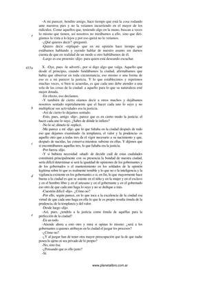 www.planetalibro.com.ar
-A mi parecer, bendito amigo, hace tiempo que está la cosa rodando
ante nuestros pies y no la veíamos incurriendo en el mayor de los
ridículos. Como aquellos que, teniendo algo en la mano, buscan a veces
lo mismo que tienen, así nosotros no mirábamos a ello, sino que diri-
gíamos la vista a lo lejos y por eso quizá no lo veíamos.
-¿Qué quieres decir? -preguntó.
-Quiero decir -repliqué- que en mi opinión hace tiempo que
estábamos hablando y oyendo hablar de nuestro asunto sin darnos
cuenta de que en realidad de un modo u otro hablábamos de él.
-Largo es ese proemio -dijo- para quien está deseando escuchar.
X. -Oye, pues -le advertí-, por si digo algo que valga. Aquello que
desde el principio, cuando fundábamos la ciudad, afirmábamos que
había que observar en toda circunstancia, eso mismo o una forma de
eso es a mi parecer la justicia. Y lo que establecimos y repetimos
muchas veces, si bien te acuerdas, es que cada uno debe atender a una
sola de las cosas de la ciudad: a aquello para lo que su naturaleza esté
mejor dotada.
-En efecto, eso decíamos.
-Y también de cierto oíamos decir a otros muchos y dejábamos
nosotros sentado repetidamente que el hacer cada uno lo suyo y no
multiplicar sus actividades era la justicia.
-Así de cierto lo dejamos sentado.
-Esto, pues, amigo -dije-, parece que es en cierto modo la justicia: el
hacer cada uno lo suyo. ¿Sabes de dónde lo infiero?
-No lo sé; dímelo tú -replicó.
-Me parece a mí -dije- que lo que faltaba en la ciudad después de todo
eso que dejamos examinado -la templanza, el valor y la prudencia- es
aquello otro que a todas tres da el vigor necesario a su nacimiento y que,
después de nacidas, las conserva mientras subsiste en ellas. Y dijimos que
si encontrábamos aquellas tres, lo que faltaba era la justicia.
-Por fuerza -dijo.
-Y si hubiera necesidad -añadí- de decidir cuál de estas cualidades
constituirá principalmente con su presencia la bondad de nuestra ciudad,
sería difícil determinar si será la igualdad de opiniones de los gobernantes y
de los gobernados o el mantenimiento en los soldados de la opinión
legítima sobre lo que es realmente temible y lo que no o la inteligencia y la
vigilancia existente en los gobernantes o si, en fin, lo que mayormente hace
buena a la ciudad es que se asiente en el niño y en la mujer y en el esclavo
y en el hombre libre y en el artesano y en el gobernante y en el gobernado
eso otro de que cada uno haga lo suyo y no se dedique a más.
-Cuestión dificil -dijo-. ¿Cómo no?
-Por ello, según parece, en lo que toca a la excelencia de la ciudad esa
virtud de que cada uno haga en ella lo que le es propio resulta émula de la
prudencia, de la templanza y del valor.
-Desde luego -dijo.
-Así, pues, ¿tendrás a la justicia como émula de aquéllas para la
perfección de la ciudad?
-En un todo.
-Atiende ahora a esto otro y mira si opinas lo mismo: ¿será a los
gobernantes a quienes atribuyas en la ciudad el juzgar los procesos?
-¿Cómo no?
-¿Y al juzgar han de tener otra mayor preocupación que la de que nadie
posea lo ajeno ni sea privado de lo propio?
-No, sino ésa.
-¿Pensando que es ello justo?
-Sí.
e
433a
b
c
d
e
 