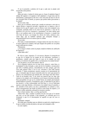 www.planetalibro.com.ar
-Y así, la posesión y práctica de lo que a cada uno es propio será
reconocida como justicia.
-Eso es.
-Mira, por tanto, si opinas lo mismo que yo: el que el carpintero haga el
trabajo del zapatero o el zapatero el del carpintero o el que tome uno los
instrumentos y prerrogativas del otro o uno solo trate de hacer lo de los
dos trocando todo lo demás ¿te parece que podría dañar gravemente a
la ciudad?
-No de cierto -dijo.
-Pero, por el contrario, pienso que, cuando un artesano u otro que su
índole destine a negocios privados, engreído por su riqueza o por el
número de los que le siguen o por su fuerza o por otra cualquier cosa
semejante, pretenda entrar en la clase de los guerreros, o uno de los
guerreros en la de los consejeros o guardianes, sin tener mérito para
ello, y así cambien entre sí sus instrumentos y honores, o cuando uno
solo trate de hacer a un tiempo los oficios de todos, entonces creo,
como digo, que tú también opinarás que semejante trueque y
entrometimiento ha de ser ruinoso para la ciudad.
-En un todo.
-Por tanto, el entrometimiento y trueque mutuo de estas tres clases es
el mayor daño de la ciudad y más que ningún otro podría ser con plena
razón calificado de crimen.
-Plenamente.
-¿Y al mayor crimen contra la propia ciudad no habrás de calificarlo
de injusticia?
-¿Qué duda cabe?
XI. -Eso es, pues, injusticia. Y a la inversa, diremos: la actuación en
lo que les es propio de los linajes de los traficantes, auxiliares y
guardianes, cuando cada uno haga lo suyo en la ciudad, ¿no será
justicia, al contrario de aquello otro, y no hará justa a la ciudad misma?
-Así me parece y no de otra manera -dijo él.
-No lo digamos todavía con voz muy recia -observé-; antes bien, si,
trasladando la idea formada a cada uno de los hombres, reconocemos
que allí es también justicia, concedámoslo sin más, porque ¿qué otra
cosa cabe oponer? Pero, si no es así, volvamos a otro lado nuestra
atención. Y ahora terminemos nuestro examen en el pensamiento de
que, si tomando algo de mayor extensión entre los seres que poseen la
justicia, nos esforzáramos por intuirla allí, sería luego más fácil obser-
varla en un hombre solo. Y de cierto nos pareció que ese algo más
extenso es la ciudad y así la fundamos con la mayor excelencia posible,
bien persuadidos de que en la ciudad buena era donde precisamente
podría hallarse la justicia. Traslademos, pues, al individuo lo que allí se
nos mostró y, si hay conformidad, será ello bien; y, si en el individuo
aparece como algo distinto, volveremos a la ciudad a hacer la prueba, y
así, mirando al uno junto a la otra y poniéndolos en contacto y roce,
quizá conseguiremos que brille la justicia como fuego de enjutos y, al
hacerse visible, podremos afirmarla en nosotros mismos.
-Ese es buen camino -dijo- y así hay que hacerlo.
-Ahora bien -dije-; cuando se predica de una cosa que es lo mismo
que otra, ya sea más grande o más pequeña, ¿se entiende que le es
semejante o que le es desemejante en aquello en que tal cosa se
predica?
-Semejante -contestó.
-De modo que el hombre justo no diferirá en nada de la ciudad justa en
lo que se refiere a la idea de justicia, sino que será semejante a ella.
-Lo será -replicó.
434a
b
c
d
e
435a
b
 
