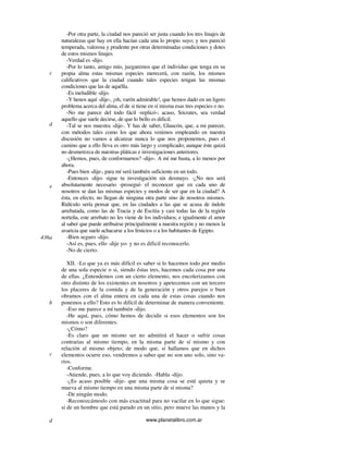 www.planetalibro.com.ar
-Por otra parte, la ciudad nos pareció ser justa cuando los tres linajes de
naturalezas que hay en ella hacían cada una lo propio suyo; y nos pareció
temperada, valerosa y prudente por otras determinadas condiciones y dotes
de estos mismos linajes.
-Verdad es -dijo.
-Por lo tanto, amigo mío, juzgaremos que el individuo que tenga en su
propia alma estas mismas especies merecerá, con razón, los mismos
calificativos que la ciudad cuando tales especies tengan las mismas
condiciones que las de aquélla.
-Es ineludible -dijo.
-Y henos aquí -dije-, ¡oh, varón admirable!, que hemos dado en un ligero
problema acerca del alma, el de si tiene en sí misma esas tres especies o no.
-No me parece del todo fácil -replicó-; acaso, Sócrates, sea verdad
aquello que suele decirse, de que lo bello es dificil.
-Tal se nos muestra -dije-. Y has de saber, Glaucón, que, a mi parecer,
con métodos tales como los que ahora venimos empleando en nuestra
discusión no vamos a alcanzar nunca lo que nos proponemos, pues el
camino que a ello lleva es otro más largo y complicado; aunque éste quizá
no desmerezca de nuestras pláticas e investigaciones anteriores.
-¿Hemos, pues, de conformarnos? -dijo-. A mí me basta, a lo menos por
ahora.
-Pues bien -dije-, para mí será también suficiente en un todo.
-Entonces -dijo- sigue tu investigación sin desmayo. -¿No nos será
absolutamente necesario -proseguí- el reconocer que en cada uno de
nosotros se dan las mismas especies y modos de ser que en la ciudad? A
ésta, en efecto, no llegan de ninguna otra parte sino de nosotros mismos.
Ridículo sería pensar que, en las ciudades a las que se acusa de índole
arrebatada, como las de Tracia y de Escitia y casi todas las de la región
norteña, este arrebato no les viene de los individuos; e igualmente el amor
al saber que puede atribuirse principalmente a nuestra región y no menos la
avaricia que suele achacarse a los fenicios o a los habitantes de Egipto.
-Bien seguro -dijo.
-Así es, pues, ello -dije yo- y no es dificil reconocerlo.
-No de cierto.
XII. -Lo que ya es más difícil es saber si lo hacemos todo por medio
de una sola especie o si, siendo éstas tres, hacemos cada cosa por una
de ellas. ¿Entendemos con un cierto elemento, nos encolerizamos con
otro distinto de los existentes en nosotros y apetecemos con un tercero
los placeres de la comida y de la generación y otros parejos o bien
obramos con el alma entera en cada una de estas cosas cuando nos
ponemos a ello? Esto es lo difícil de determinar de manera conveniente.
-Eso me parece a mí también -dijo.
-He aquí, pues, cómo hemos de decidir si esos elementos son los
mismos o son diferentes.
-¿Cómo?
-Es claro que un mismo ser no admitirá el hacer o sufrir cosas
contrarias al mismo tiempo, en la misma parte de sí mismo y con
relación al mismo objeto; de modo que, si hallamos que en dichos
elementos ocurre eso, vendremos a saber que no son uno solo, sino va-
rios.
-Conforme.
-Atiende, pues, a lo que voy diciendo. -Habla -dijo.
-¿Es acaso posible -dije- que una misma cosa se esté quieta y se
mueva al mismo tiempo en una misma parte de sí misma?
-De ningún modo.
-Reconozcámoslo con más exactitud para no vacilar en lo que sigue:
si de un hombre que está parado en un sitio, pero mueve las manos y la
c
d
e
436a
b
c
d
 