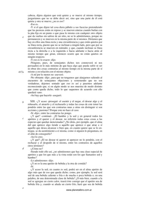 www.planetalibro.com.ar
cabeza, dijera alguien que está quieto y se mueve al mismo tiempo,
juzgaríamos que no se debe decir así, sino que una parte de él está
quieta y otra se mueve; ¿no es eso?
-Eso es.
-Y si el que dijere tal cosa diera pábulo a sus facecias pretendiendo
que las peonzas están en reposo y se mueven enteras cuando bailan con
la púa fija en un punto o que pasa lo mismo con cualquier otro objeto
que da vueltas sin salirse de un sitio, no se lo admitiríamos, porque no
permanecen y se mueven en la misma parte de sí mismos. Diríamos que
hay en ellos una línea recta y una circunferencia y que están quietos por
su línea recta, puesto que no se inclinan a ningún lado, pero que por su
circunferencia se mueven en redondo; y que, cuando inclinan su línea
recta a la derecha o a la izquierda o hacia adelante o hacia atrás al
mismo tiempo que giran, entonces ocurre que no están quietos en
ningún respecto.
-Y eso es lo exacto -dijo.
-Ninguno, pues, de semejantes dichos nos conmoverá ni nos
persuadirá en lo más mínimo de que haya algo que pueda sufrir ni ser
ni obrar dos cosas contrarias al mismo tiempo en la misma parte de sí
mismo y en relación con el mismo objeto.
-A mí por lo menos no -aseveró.
-No obstante -dije-, para que no tengamos que alargarnos saliendo al
encuentro de semejantes objeciones y sosteniendo que no son
verdaderas, dejemos sentado que eso es así y pasemos adelante
reconociendo que, si en algún modo se nos muestra de modo distinto
que como queda dicho, todo lo que saquemos de acuerdo con ello
quedará vano.
-Así hay que hacerlo -aseguró.
XIII. -¿Y acaso -proseguí- el asentir y el negar, el desear algo y el
rehusarlo, el atraerlo y el rechazarlo y todas las cosas de este tenor las
pondrás entre las que son contrarias unas a otras sin distinguir si son
acciones y pasiones? Porque esto no hace al caso.
-Sí -dijo-; entre las contrarias las pongo.
-¿Y qué? -continué-. ¿El hambre y la sed y en general todos los
apetitos y el querer y el desear, no referirás todas estas cosas a las
especies que quedan mencionadas? ¿No dirás, por ejemplo, que el alma
del que apetece algo tiende a aquello que apetece o que atrae a sí
aquello que desea alcanzar o bien que, en cuanto quiere que se le en-
tregue, se da asentimiento a sí misma, como si alguien le preguntara, en
el afán de conseguirlo?
-Así lo creo.
-¿Y qué? ¿El no desear ni querer ni apetecer no lo pondrás, con el
rechazar y el despedir de sí mismo, entre los contrarios de aquellos
otros términos?
-¿Cómo no?
-Siendo todo ello así, ¿no admitiremos que hay una clase especial de
apetitos y que los que más a la vista están son los que llamamos sed y
hambre?
-Lo admitiremos -dijo.
-¿Y no es la una apetito de bebida y la otra de comida?
-Sí.
-¿Y acaso la sed, en cuanto es sed, podrá ser en el alma apetito de
algo más que de eso que queda dicho, como, por ejemplo, la sed será
sed de una bebida caliente o fría o de mucha o poca bebida o, en una
palabra, de una determinada clase de bebida? ¿O más bien, cuando a la
sed se agregue un cierto calor, traerá éste consigo que el apetito sea de
bebida fría y, cuando se añada un cierto frío, hará que sea de bebida
e
437a
b
c
d
e
 