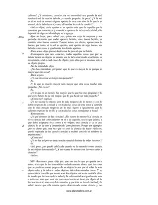 www.planetalibro.com.ar
caliente? ¿Y asimismo, cuando por su intensidad sea grande la sed,
resultará sed de mucha bebida, y cuando pequeña, de poca? ¿Y la sed
en sí no será en manera alguna apetito de otra cosa sino de lo que le es
natural, de la bebida en sí, como el hambre lo es de la comida?
-Así es -dijo-; cada apetito no es apetito más que de aquello que le
conviene por naturaleza; y cuando le apetece de tal o cual calidad, ello
depende de algo accidental que se le agrega.
-Que no haya, pues -añadí yo-, quien nos coja de sorpresa y nos
perturbe diciendo que nadie apetece bebida, sino buena bebida, ni
comida, sino buena comida. Porque todos, en efecto, apetecemos lo
bueno; por tanto, si la sed es apetito, será apetito de algo bueno, sea
bebida u otra cosa, e igualmente los demás apetitos.
-Pues acaso -dijo- piense decir cosa de peso el que tal habla.
-Comoquiera que sea -concluí-, todas aquellas cosas que por su
índole tienen un objeto, en cuanto son de tal o cual modo se refieren, en
mi opinión, a tal o cual clase de objeto; pero ellas por sí mismas, sólo a
su objeto propio.
-No he entendido -dijo.
-¿No has entendido -pregunté- que lo que es mayor lo es porque es
mayor que otra cosa?
-Bien seguro.
-¿Y esa otra cosa será algo más pequeño?
-Sí.
-Y lo que es mucho mayor será mayor que otra cosa mucho más
pequeña. ¿No es así?
-Sí.
-¿Y lo que en un tiempo fue mayor, que lo que fue más pequeño; y lo
que en lo futuro ha de ser mayor, que lo que ha de ser más pequeño?
-¿Cómo no? -replicó.
-¿Y no sucede lo mismo con lo más respecto de lo menos y con lo
doble respecto de la mitad y con todas las cosas de este tenor y también
con lo más pesado respecto de lo más ligero e igualmente con lo
caliente respecto de lo frío y con todas las cosas semejantes a éstas?
-Enteramente.
-¿Y qué diremos de las ciencias? ¿No ocurre lo mismo? La ciencia en
sí es ciencia del conocimiento en sí o de aquello, sea lo que quiera, a
que deba asignarse ésta como a su objeto; una ciencia o tal o cual
ciencia lo es de uno y determinado conocimiento. Pongo por ejemplo:
¿no es cierto que, una vez que se creó la ciencia de hacer edificios,
quedó separada de las demás ciencias y recibió con ello el nombre de
arquitectura?
-¿Cómo no?
-¿Y no fue así por ser una ciencia especial distinta de todas las otras?
-Sí.
-Así, pues, ¿no quedó calificada cuando se la entendió como ciencia
de un objeto determinado? ¿Y no ocurre lo mismo con las otras artes y
ciencias?
-Así es.
XIV -Reconoce, pues -dije yo-, que eso era lo que yo quería decir
antes, si es que lo has entendido verdaderamente ahora: que las cosas
que se predican como propias de un objeto lo son por sí solas de este
objeto solo; y de tales o cuales objetos, tales determinadas cosas. Y no
quiero decir con ello que como sean los objetos, así serán también ellas,
de modo que la ciencia de la salud y la enfermedad sea igualmente sana
o enferma, sino que, una vez que esta ciencia no tiene por objeto el de
la ciencia en sí, sino otro determinado, y que éste es la enfermedad y la
salud, ocurre que ella misma queda determinada como ciencia y eso
438a
b
c
d
e
 