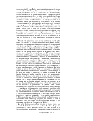 www.planetalibro.com.ar
de una constitución para Turios, la colonia panhelénica; debió de estar
también allí en 422-421 y últimamente en 411, fecha en que fue
acusado por Pitodoro, uno de los Cuatrocientos. La doctrina moral y
política de Protágoras, de apariencia conservadora y respetuosa con las
máximas corrientes, contenía ya en sí dos gérmenes de disolución que
habían de madurar en las enseñanzas de los sofistas posteriores. En
discrepancia con las leyendas recibidas y la concepción común de la
antigüedad, sostuvo que la vida salvaje fue la primitiva de los humanos
y que éstos, para no ser aniquilados por las fieras, tuvieron por fuerza
que congregarse en ciudades. Allí hubieran perecido también en mutua
lucha si no hubiesen recibido el don divino de la justicia ( díke) y el
pudor ( aidós); pero el papel de los dioses en la representación
protagórica termina con esto y los hombres no vuelven a saber de ellos,
porque jamás se les muestran y ni siquiera tienen posibilidades de
comprobar su existencia. Sin negar taxativamente que existan,
Protágoras prescinde de ellos en su arte de vivir; el ser humano se ha de
valer por sí mismo y es, como queda dicho, la medida de todas las
cosas.
Aplicado este principio al orden moral, sustituido el respeto a los
dioses y la confianza en ellos por la confianza en las propias fuerzas y
eliminadas, con su mediocre fundamento religioso, las débiles barreras
de la justicia y el pudor, compréndese que la doctrina de Protágoras
quedase pronto en algo enteramente de acuerdo con las terribles e
inhumanas prácticas de la época, anteriormente referidas. Un evidente
avance en este sentido realizó Gorgias de Leontinos, que llegó a
Atenas, como embajador de su ciudad, el año 427, fecha probable del
nacimiento de Platón, y con su enseñanza retórica y sus dotes de orador
ejerció allí un influjo extraordinario y decisivo. Su desentendimiento de
las ideas morales fue mucho más claro y resuelto que el de Protágoras;
su enseñanza tenía por exclusivo objeto el arte de triunfar en la vida
pública, sin empleo de violencia exterior, por la fuerza mágica de la
oratoria. Este arte contaba ciertamente con la eficacia del razonamiento
que domina la inteligencia, pero mayormente con el hechizo ejercido en
el alma por el elemento sensible, la música de la lengua. Del éxito
oratorio se derivan el honor, la gloria y el poder, que es todo cuanto
puede ambicionarse; el fin inmediato del discurso, el sentido en que ha
de mover los ánimos es indiferente. La justicia y el pudor de que
hablaba Protágoras quedan reducidos al nivel de preocupaciones
humanas que el orador debe tener en cuenta para no exponerse a
fracasar al contradecir la opinión general de su auditorio. El mismo
Gorgias trató en sus discursos temas elevados de gran aceptación; pero
era natural que en la vida ordinaria reservase sus opiniones y no
quisiese llamarse filósofo, sino sólo orador (rétor). Una buena prueba
de su resistencia a pronunciarse en privado sobre asuntos
trascendentales la tenemos en el diálogo de Platón que lleva su nombre.
Lo que Gorgias había establecido en el campo de la oratoria no había
por qué dejarlo reducido a ésta, y su extensión suponía la proclamación
del derecho del fuerte en los diversos órdenes de la vida. La doctrina de
la fuerza como elemento dominante en las relaciones humanas aparece
enunciada en el Gorgias por Calicles y en La república por Trasímaco;
la diferencia está en que el primero trata de darle una base teórica en su
conformidad con la naturaleza y el segundo, más empírico, se aferra en
presentarlo como una realidad universal e innegable. Calicles ha sido
comparado con Nietzsche; Trasímaco, con Hobbes.
Que estas doctrinas demoledoras no eran ni mucho menos una
invención de Platón lo muestran con prueba irrefutable los fragmentos
conservados del sofista Antifonte: profesó éste sobre el origen de la
sociedad opiniones semejantes a las ya mencionadas de Protágoras,
 
