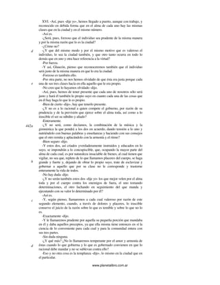 www.planetalibro.com.ar
XVI. -Así, pues -dije yo-, hemos llegado a puerto, aunque con trabajo, y
reconocido en debida forma que en el alma de cada uno hay las mismas
clases que en la ciudad y en el mismo número.
-Así es.
-¿Será, pues, forzoso que el individuo sea prudente de la misma manera
y por la misma razón que lo es la ciudad?
-¿Cómo no?
-¿Y que del mismo modo y por el mismo motivo que es valeroso el
individuo, lo sea la ciudad también, y que otro tanto ocurra en todo lo
demás que en uno y otra hace referencia a la virtud?
-Por fuerza.
-Y así, Glaucón, pienso que reconoceremos también que el individuo
será justo de la misma manera en que lo era la ciudad.
-Forzoso es también ello.
-Por otra parte, no nos hemos olvidado de que ésta era justa porque cada
una de sus tres clases hacía en ella aquello que le era propio.
-No creo que lo hayamos olvidado -dijo.
-Así, pues, hemos de tener presente que cada uno de nosotros sólo será
justo y hará él también lo propio suyo en cuanto cada una de las cosas que
en él hay haga lo que le es propio.
-Bien de cierto -dijo-, hay que tenerlo presente.
-¿Y no es a lo racional a quien compete el gobierno, por razón de su
prudencia y de la previsión que ejerce sobre el alma toda, así como a lo
irascible el ser su súbdito y aliado?
-Enteramente.
-¿Y no será, como decíamos, la combinación de la música y la
gimnástica la que pondrá a los dos en acuerdo, dando tensión a lo uno y
nutriéndolo con buenas palabras y enseñanzas y haciendo con sus consejos
que el otro remita y aplacándolo con la armonía y el ritmo?
-Bien seguro -dijo.
-Y estos dos, así criados yverdaderamente instruidos y educados en lo
suyo, se impondrán a lo concupiscible, que, ocupando la mayor parte del
alma de cada cual, es por naturaleza insaciable de bienes; al cual tienen que
vigilar, no sea que, repleto de lo que llamamos placeres del cuerpo, se haga
grande y fuerte y, dejando de obrar lo propio suyo, trate de esclavizar y
gobernar a aquello que por su clase no le corresponde y trastorne
enteramente la vida de todos.
-No hay duda -dijo.
-¿Y no serán también estos dos -dije yo- los que mejor velen por el alma
toda y por el cuerpo contra los enemigos de fuera, el uno tomando
determinaciones, el otro luchando en seguimiento del que manda y
ejecutando con su valor lo determinado por él?
-Así es.
-Y, según pienso, llamaremos a cada cual valeroso por razón de este
segundo elemento, cuando, a través de dolores y placeres, lo irascible
conserve el juicio de la razón sobre lo que es temible y sobre lo que no lo
es.
-Exactamente -dijo.
-Y le llamaremos prudente por aquella su pequeña porción que mandaba
en él y daba aquellos preceptos, ya que ella misma tiene entonces en sí la
ciencia de lo conveniente para cada cual y para la comunidad entera con
sus tres partes.
-Sin duda ninguna.
-¿Y qué más? ¿No lo llamaremos temperante por el amor y armonía de
éstas cuando lo que gobierna y lo que es gobernado convienen en que lo
racional debe mandar y no se sublevan contra ello?
-Eso y no otra cosa es la templanza -dijo-, lo mismo en la ciudad que en
el particular.
d
442a
e
b
c
d
 
