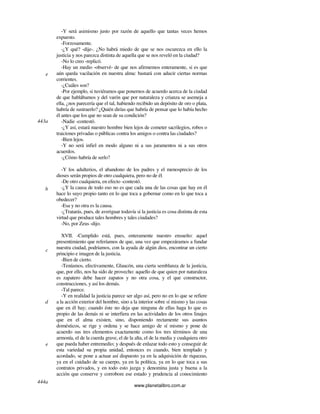 www.planetalibro.com.ar
-Y será asimismo justo por razón de aquello que tantas veces hemos
expuesto.
-Forzosamente.
-¿Y qué? -dije-. ¿No habrá miedo de que se nos oscurezca en ello la
justicia y nos parezca distinta de aquella que se nos reveló en la ciudad?
-No lo creo -replicó.
-Hay un medio -observé- de que nos afirmemos enteramente, si es que
aún queda vacilación en nuestra alma: bastará con aducir ciertas normas
corrientes.
-¿Cuáles son?
-Por ejemplo, si tuviéramos que ponernos de acuerdo acerca de la ciudad
de que hablábamos y del varón que por naturaleza y crianza se asemeja a
ella, ¿nos parecería que el tal, habiendo recibido un depósito de oro o plata,
habría de sustraerlo? ¿Quién dirías que habría de pensar que lo había hecho
él antes que los que no sean de su condición?
-Nadie -contestó.
-¿Y así, estará nuestro hombre bien lejos de cometer sacrilegios, robos o
traiciones privadas o públicas contra los amigos o contra las ciudades?
-Bien lejos.
-Y no será infiel en modo alguno ni a sus juramentos ni a sus otros
acuerdos.
-¿Cómo habría de serlo?
-Y los adulterios, el abandono de los padres y el menosprecio de los
dioses serán propios de otro cualquiera, pero no de él.
-De otro cualquiera, en efecto -contestó.
-¿Y la causa de todo eso no es que cada una de las cosas que hay en él
hace lo suyo propio tanto en lo que toca a gobernar como en lo que toca a
obedecer?
-Esa y no otra es la causa.
-¿Tratarás, pues, de averiguar todavía si la justicia es cosa distinta de esta
virtud que produce tales hombres y tales ciudades?
-No, por Zeus -dijo.
XVII. -Cumplido está, pues, enteramente nuestro ensueño: aquel
presentimiento que referíamos de que, una vez que empezáramos a fundar
nuestra ciudad, podríamos, con la ayuda de algún dios, encontrar un cierto
principio e imagen de la justicia.
-Bien de cierto.
-Teníamos, efectivamente, Glaucón, una cierta semblanza de la justicia,
que, por ello, nos ha sido de provecho: aquello de que quien por naturaleza
es zapatero debe hacer zapatos y no otra cosa, y el que constructor,
construcciones, y así los demás.
-Tal parece.
-Y en realidad la justicia parece ser algo así, pero no en lo que se refiere
a la acción exterior del hombre, sino a la interior sobre sí mismo y las cosas
que en él hay; cuando éste no deja que ninguna de ellas haga lo que es
propio de las demás ni se interfiera en las actividades de los otros linajes
que en el alma existen, sino, disponiendo rectamente sus asuntos
domésticos, se rige y ordena y se hace amigo de sí mismo y pone de
acuerdo sus tres elementos exactamente como los tres términos de una
armonía, el de la cuerda grave, el de la alta, el de la media y cualquiera otro
que pueda haber entremedio; y después de enlazar todo esto y conseguir de
esta variedad su propia unidad, entonces es cuando, bien templado y
acordado, se pone a actuar así dispuesto ya en la adquisición de riquezas,
ya en el cuidado de su cuerpo, ya en la política, ya en lo que toca a sus
contratos privados, y en todo esto juzga y denomina justa y buena a la
acción que conserve y corrobore ese estado y prudencia al conocimiento
e
443a
b
c
d
e
444a
 