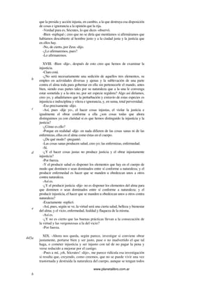 www.planetalibro.com.ar
que la presida y acción injusta, en cambio, a la que destruya esa disposición
de cosas e ignorancia a la opinión que la rija.
-Verdad pura es, Sócrates, lo que dices -observó.
-Bien -repliqué-; creo que no se diría que mentíamos si afirmáramos que
habíamos descubierto al hombre justo y a la ciudad justa y la justicia que
en ellos hay.
-No, de cierto, por Zeus -dijo.
-¿Lo afirmaremos, pues?
-Lo afirmaremos.
XVIII. -Bien -dije-, después de esto creo que hemos de examinar la
injusticia.
-Claro está.
-¿No será necesariamente una sedición de aquellos tres elementos, su
empleo en actividades diversas y ajenas y la sublevación de una parte
contra el alma toda para gobernar en ella sin pertenecerle el mando, antes
bien, siendo esas partes tales por su naturaleza que a la una le convenga
estar sometida y a la otra no, por ser especie regidora? Algo así diríamos,
creo yo, y añadiríamos que la perturbación y extravío de estas especies es
injusticia e indisciplina y vileza e ignorancia, y, en suma, total perversidad.
-Eso precisamente -dijo.
-Así, pues -dije yo-, el hacer cosas injustas, el violar la justicia e
igualmente el obrar conforme a ella ¿son cosas todas que ahora
distinguimos ya con claridad si es que hemos distinguido la injusticia y la
justicia?
-¿Cómo es ello?
-Porque en realidad -dije- en nada difieren de las cosas sanas ni de las
enfermizas, ellas en el alma como éstas en el cuerpo.
-¿De qué modo? -preguntó.
-Las cosas sanas producen salud, creo yo; las enfermizas, enfermedad.
-Sí.
-¿Y el hacer cosas justas no produce justicia y el obrar injustamente
injusticia?
-Por fuerza.
-Y el producir salud es disponer los elementos que hay en el cuerpo de
modo que dominen o sean dominados entre sí conforme a naturaleza; y el
producir enfermedad es hacer que se manden u obedezcan unos a otros
contra naturaleza.
-Así es.
-¿Y el producir justicia -dije- no es disponer los elementos del alma para
que dominen o sean dominados entre sí conforme a naturaleza; y el
producir injusticia, el hacer que se manden u obedezcan unos a otros contra
naturaleza?
-Exactamente -replicó.
-Así, pues, según se ve, la virtud será una cierta salud, belleza y bienestar
del alma; y el vicio, enfermedad, fealdad y flaqueza de la misma.
-Así es.
-¿Y no es cierto que las buenas prácticas llevan a la consecución de
la virtud y las vergonzosas a la del vicio?
-Por fuerza.
XIX. -Ahora nos queda, según parece, investigar si conviene obrar
justamente, portarse bien y ser justo, pase o no inadvertido el que tal
haga, o cometer injusticia y ser injusto con tal de no pagar la pena y
verse reducido a mejorar por el castigo.
-Pues a mí, ¡oh, Sócrates! -dijo-, me parece ridícula esa investigación
si resulta que, creyendo, como creemos, que no se puede vivir una vez
trastornada y destruida la naturaleza del cuerpo, aunque se tengan todos
b
c
d
e
445a
b
 