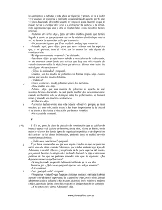 www.planetalibro.com.ar
los alimentos y bebidas y toda clase de riquezas y poder, se va a poder
vivir cuando se trastorna y pervierte la naturaleza de aquello por lo que
vivimos, haciendo el hombre cuanto le venga en gana excepto lo que le
puede llevar a escapar del vicio y a conseguir la justicia y la virtud.
Esto suponiendo que una y otra se revelen tales como nosotros hemos
referido.
-Ridículo de cierto -dije-, pero, de todos modos, puesto que hemos
llegado a punto en que podemos ver con la máxima claridad que esto es
así, no hemos de renunciar a ello por cansancio.
-No, en modo alguno, por Zeus -replicó-; no hay que renunciar.
-Atiende aquí, pues -dije-, para que veas cuántas son las especies
que, a mi parecer, tiene el vicio: por lo menos las más dignas de
consideración.
-Te sigo atentamente -repuso él-. Ve diciendo.
-Pues bien -dije-, ya que hemos subido a estas alturas de la discusión,
se me muestra como desde una atalaya que hay una sola especie de
virtud e innumerables de vicio; bien que de estas últimas son cuatro las
más dignas de mencionarse.
-¿Cómo lo entiendes? -preguntó.
-Cuantos son los modos de gobierno con forma propia -dije-, tantos
parece que son los modos del alma.
-¿Cuántos?
-Cinco -contesté-, los de gobierno; cinco, los del alma.
-Dime cuáles son -dijo.
-Afirmo -dije- que una manera de gobierno es aquella de que
nosotros hemos discurrido, la cual puede recibir dos denominaciones;
cuando un hombre solo se distingue entre los gobernantes, se llamará
reino, y cuando son muchos, aristocracia.
-Verdad es -dijo.
-A esto lo declaro como una sola especie -observé-; porque, ya sean
muchos, ya uno solo, nadie tocará a las leyes importantes de la ciudad
si se atiene a la crianza y educación que hemos referido.
-No es creíble -contestó.
V
I. -Tal es, pues, la clase de ciudad y de constitución que yo califico de
buena y recta y tal la clase de hombre; ahora bien, si éste es bueno, serán
malos yviciosos los demás tipos de organización política o de disposición
del carácter de las almas individuales, pudiendo esta su maldad revestir
cuatro formas distintas.
-¿Cuáles son esas formas? -preguntó.
Y yo iba a enumerarlas una por una, según el orden en que me parecían
nacer unas de otras, cuando Polemarco, que estaba sentado algo lejos de
Adimanto, extendió el brazo, y cogiéndole de la parte superior del manto,
por junto al hombro, lo atrajo a sí e, inclinado hacia él, le dijo al oído unas
palabras de las que no pudimos entender más que lo siguiente: -¿Lo
dejamos entonces o qué hacemos?
-De ningún modo -respondió Adimanto hablando ya en voz alta.
Entonces yo: -¿Qué es eso -pregunté- que no vais a dejar vosotros?
-A ti -contestó.
-Pero ¿por qué razón? -pregunté.
-Nos parece -contestó- que flaqueas e intentas sustraer y no tratar todo un
aspecto y no el menos importante, de la cuestión: crees, por lo visto, que no
advertimos cuán a la ligera lo has tocado, diciendo, en lo relativo a mujeres
e hijos, que nadie ignora cómo las cosas de los amigos han de ser comunes
-¿Yno estoy en lo cierto, Adimanto? -dije.
c
d
e
449a
b
c
 