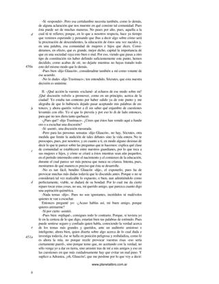 www.planetalibro.com.ar
-Sí -respondió-. Pero esa certidumbre necesita también, como lo demás,
de alguna aclaración que nos muestre en qué consiste tal comunidad. Pues
ésta puede ser de muchas maneras. No pases por alto, pues, aquella a la
cual tú te refieres; porque, en lo que a nosotros respecta, hace ya tiempo
que venimos esperando y pensando que ibas a decir algo sobre cómo será
la procreación de descendientes, la educación de éstos una vez nacidos y,
en una palabra, esa comunidad de mujeres e hijos que dices. Consi-
deramos, en efecto, que es grande, mejor dicho, capital la importancia de
que en una sociedad vaya esto bien o mal. Por eso, viendo que pasas a otro
tipo de constitución sin haber definido suficientemente este punto, hemos
decidido, como acabas de oír, no dejarte mientras no hayas tratado todo
esto del mismo modo que lo demás.
-Pues bien -dijo Glaucón-, consideradme también a mí como votante de
ese acuerdo.
-No lo dudes -dijo Trasímaco-; ten entendido, Sócrates, que esta nuestra
decisión es unánime.
II. -¡Qué acción la vuestra -exclamé- al echaros de ese modo sobre mí!
¡Qué discusión volvéis a promover, como en un principio, acerca de la
ciudad! Yo estaba tan contento por haber salido ya de este punto y me
alegraba de que lo hubieseis dejado pasar aceptando mis palabras de en-
tonces; y ahora queréis volver a él sin saber qué enjambre de cuestiones
levantáis con ello. Yo sí que lo preveía y por eso lo di de lado entonces,
para que no nos diera tanto quehacer.
-¿Pues qué? -dijo Trasímaco-. ¿Crees que éstos han venido aquí a fundir
oro o a escuchar una discusión?
-Sí -asentí-, una discusión mesurada.
-Pero para las personas sensatas -dijo Glaucón-, no hay, Sócrates, otra
medida que limite la audición de tales debates sino la vida entera. No te
preocupes, pues, por nosotros; y en cuanto a ti, en modo alguno desistas de
decir lo que te parece sobre las preguntas que te hacemos: explica qué clase
de comunidad se establecerá entre nuestros guardianes, por lo que toca a
sus mujeres e hijos, y cómo se criará a éstos mientras sean aún pequeños,
en el período intermedio entre el nacimiento y el comienzo de la educación,
durante el cual parece ser más penosa que nunca su crianza. Intenta, pues,
mostrarnos de qué manera es preciso que ésta se desarrolle.
-No es tan fácil, bendito Glaucón -dije-, el exponerlo, pues ha de
provocar muchas más dudas todavía que lo discutido antes. Porque o no se
considerará tal vez realizable lo expuesto, o bien, aun admitiéndolo como
perfectamente, viable, se dudará de su bondad. Por lo cual me da cierto
reparo tocar estas cosas, no sea, mi querido amigo, que parezca cuanto digo
una aspiración quimérica.
-Nada temas -dijo-. Pues no son ignorantes, incrédulos ni malévolos
quienes te van a escuchar.
Entonces pregunté yo: -¿Acaso hablas así, mi buen amigo, porque
quieres animarme?
-Sí por cierto -asintió.
-Pues bien -repliqué-, consigues todo lo contrario. Porque, si tuviera yo
fe en la certeza de lo que digo, estarían bien tus palabras de estímulo. Pues
puede sentirse seguro y confiado quien habla, conociendo la verdad acerca
de los temas más grandes y queridos, ante un auditorio amistoso e
inteligente; ahora bien, quien diserta sobre algo acerca de lo cual duda e
investiga todavía, ése se halla en posición peligrosa y resbaladiza, como lo
es ahora la mía, no porque recele provocar vuestras risas -eso sería
ciertamente pueril-, sino porque temo que, no acertando con la verdad, no
sólo venga yo a dar en tierra, sino arrastre tras de mí a mis amigos y eso en
las cuestiones en que más cuidadosamente hay que evitar un mal paso. Y
suplico a Adrastea, ¡oh, Glaucón!, que me perdone por lo que voy a decir:
d
450a
b
c
d
e
451a
b
 