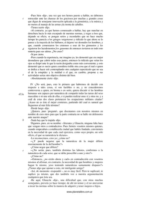 www.planetalibro.com.ar
-Pues bien -dije-, una vez que nos hemos puesto a hablar, no debemos
retroceder ante las chanzas de los graciosos por muchas y grandes cosas
que digan de semejante innovación aplicada a la gimnástica, a la música y
no menos al manejo de las armas yla monta de caballos.
-Tienes razón -dijo.
-Al contrario, ya que hemos comenzado a hablar, hay que marchar en
derechura hacia lo más escarpado de nuestras normas, y rogar a ésos que,
dejando su oficio, se pongan serios y recordarles que no hace mucho
tiempo les parecía a los griegos vergonzoso y ridículo lo que ahora se lo
parece a la mayoría de los bárbaros, el dejarse ver desnudos los hombres, y
que, cuando comenzaron los cretenses a usar de los gimnasios y les
siguieron los lacedemonios,los guasones de entonces tuvieron en todo esto
materia para sus sátiras. ¿No crees?
-Sí por cierto.
-Pero cuando la experiencia, me imagino yo, les demostró que era mejor
desnudarse que cubrir todas esas partes, entonces lo ridículo que veían los
ojos se disipó ante lo que la razón designaba como más conveniente; y esto
demostró que es necio quien considera risible otra cosa que el mal o quien
se dedica a hacer reír contemplando otro cualquier espectáculo que no sea
el de la estupidez y la maldad o el que, en cambio, propone a sus
actividades serias otro objetivo distinto del bien.
-Absolutamente cierto -dijo.
IV -¿No será, pues, esto lo primero que habremos de decidir con
respecto a tales cosas, si son factibles o no, y no concederemos
controversia a quien, en broma o en serio, quiera discutir si las hembras
humanas son capaces por naturaleza de compartir todas las tareas del sexo
masculino o ni una sola de ellas, o si pueden realizar unas sí y otras no, y a
cuál de estas dos clases pertenecen las ocupaciones militares citadas?
¿Acaso no es éste el mejor comienzo, partiendo del cual es natural que
lleguemos al más feliz término?
-Desde luego -dijo.
-
¿Quieres, pues -
pregunté-, que discutamos con nosotros mismos en
nombre de esos otros para que la parte contraria no se halle sin defensores
ante nuestro ataque?
-Nada hay que lo impida -dijo.
-
Digamos, pues, en su nombre: «Sócrates y Glaucón, ninguna falta hace
que vengan otros a contradeciros. Pues fuisteis vosotros mismos quienes,
cuando empezabais a establecerla ciudad que habéis fundado, convinisteis
en la necesidad de que cada cual ejerciera, como suyo propio, un solo
oficio, el que su naturaleza le dictara».
-Lo reconocimos, creo yo; ¿cómo no?
-«¿Y puede negarse que la naturaleza de la mujer difiere
enormemente de la del hombre?»
-¿Cómo negar que difiere?
-«¿No serán, pues, también distintas las labores, conformes a la
naturaleza de cada sexo, que se debe prescribir a uno y otro?»
-¿Cómo no?
-«Entonces, ¿no erráis ahora y caéis en contradicción con vosotros
mismos al afirmar, en contrario, la necesidad de que hombres y mujeres
hagan lo mismo, yeso teniendo naturalezas sumamente dispares?»
¿Tienes algo que oponer a esto, mi inteligente amigo?
-Así, de momento -respondió -, no es muy fácil. Pero te suplicaré, te
suplico ya mismo, que des también voz a nuestra argumentación
cualquiera que ésta sea.
-He aquí, Glaucón -dije-, una dificultad que, con otras muchas
semejantes, preveía yo hace tiempo; de ahí mi temor y el no atreverme
a tocar las normas sobre la manera de adquirir y tener mujeres e hijos.
c
d
e
453a
b
c
d
 