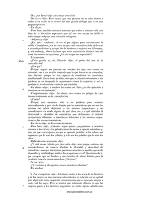 www.planetalibro.com.ar
-No, ¡por Zeus! -dijo-, no parece cosa fácil.
-No lo es -dije-. Pero ocurre que una persona no se echa menos a
nadar si ha caído en el centro del más grande piélago que si en una
pequeña piscina.
-En efecto.
-Pues bien, también nosotros tenemos que nadar e intentar salir con
bien de la discusión esperando que tal vez nos recoja un delfín o
sobrevenga cualquier otra salvación milagrosa.
-Así parece -dijo.
-¡Ea, pues! -exclamé-. A ver si por alguna parte encontramos la
salida. Convinimos, por lo visto, en que cada naturaleza debe dedicarse
a un trabajo distinto y en que las de hombres y mujeres son diferentes,
y, sin embargo, ahora decimos que estas naturalezas distintas han de
tener las mismas ocupaciones. ¿Es eso lo que nos reprocháis?
-
Exactamente.
-¡Cuán grande es, oh, Glaucón -dije-, el poder del arte de la
contradicción!
-¿Por qué?
-Porque -seguí- me parecen ser muchos los que, aun contra su
voluntad, van a dar en ella creyendo que lo que hacen no es contender,
sino discutir; porque no son capaces de considerar las cuestiones
estableciendo distinciones en ellas, sino que se atienen únicamente a las
palabras en su búsqueda de argumentos contra lo expuesto, y así es
pendencia, no discusión común la que entablan.
-En efecto -dijo-, a muchos les ocurre así. Pero ¿es ello aplicable a
nosotros en este momento?
-Completamente -dije-. En efecto, nos vemos en peligro de caer
inconscientemente en la contradicción.
-¿Cómo?
-Porque nos atenemos sólo a las palabras para sostener
denodadamente y por vía de disputa que las naturalezas que no son las
mismas no deben dedicarse a las mismas ocupaciones y no
consideramos en modo alguno de qué clase era y a qué afectaba la
diversidad o identidad de naturalezas que definíamos al atribuir
ocupaciones diferentes a naturalezas diferentes y las mismas ocupa-
ciones a las mismas naturalezas.
-En efecto -dijo-, no lo tuvimos en cuenta.
-Pues bien -dije-, podemos, según parece, preguntarnos a nosotros
mismos si los calvos y los peludos tienen la misma u opuesta naturaleza y,
una vez que convengamos en que es opuesta, prohibir, si los calvos son
zapateros, que lo sean los peludos, y si lo son los peludos, que lo sean los
otros.
-Ridículo sería ciertamente -dijo.
-¿Y será acaso ridículo por otra razón -dije- sino porque entonces no
considerábamos de manera absoluta la identidad y diversidad de
naturalezas, sino que únicamente poníamos atención en aquella especie de
diversidad y similitud que atañía a las ocupaciones en sí? Queríamos decir,
por ejemplo, que un hombre y otro hombre de almas dotadas para la
medicina tienen la misma naturaleza. ¿No crees?
-Sí por cierto.
-¿Y el médico y el carpintero tienen naturalezas distintas?
-En absoluto.
V -Por consiguiente -dije-, del mismo modo, si los sexos de los hombres
y de las mujeres se nos muestran sobresalientes en relación con su aptitud
para algún arte u otra ocupación, reconoceremos que es necesario asignar a
cada cual las suyas. Pero si aparece que solamente difieren en que las
mujeres paren y los hombres engendran, en modo alguno admitiremos
e
454a
b
c
d
e
 