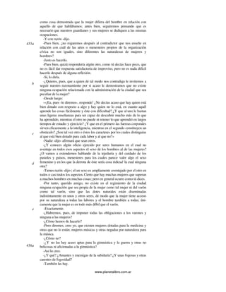 www.planetalibro.com.ar
como cosa demostrada que la mujer difiera del hombre en relación con
aquello de que hablábamos; antes bien, seguiremos pensando que es
necesario que nuestros guardianes y sus mujeres se dediquen a las mismas
ocupaciones.
-Y con razón -dijo.
-Pues bien, ¿no rogaremos después al contradictor que nos enseñe en
relación con cuál de las artes o menesteres propios de la organización
cívica no son iguales, sino diferentes las naturalezas de mujeres y
hombres?
-Justo es hacerlo.
-Pues bien, quizá respondería algún otro, como tú decías hace poco, que
no es fácil dar respuesta satisfactoria de improviso, pero no es nada dificil
hacerlo después de alguna reflexión.
-Sí, lo diría.
-¿Quieres, pues, que a quien de tal modo nos contradiga le invitemos a
seguir nuestro razonamiento por si acaso le demostramos que no existe
ninguna ocupación relacionada con la administración de la ciudad que sea
peculiar de la mujer?
-Desde luego:
-«¡Ea, pues -le diremos-, responde! ¿No decías acaso que hay quien está
bien dotado con respecto a algo y hay quien no lo está, en cuanto aquél
aprende las cosas fácilmente y éste con dificultad? ¿Y que al uno le bastan
unas ligeras enseñanzas para ser capaz de descubrir mucho más de lo que
ha aprendido, mientras el otro no puede ni retener lo que aprendió en largos
tiempos de estudio y ejercicio? ¿Y que en el primero las fuerzas corporales
sirven eficazmente a la inteligencia, mientras en el segundo constituyen un
obstáculo? ¿Son tal vez otro o éstos los caracteres por los cuales distinguías
al que está bien dotado para cada labor y al que no?»
-Nadie -dijo- afirmará que sean otros.
-¿Y conoces algún oficio ejercido por seres humanos en el cual no
aventaje en todos esos aspectos el sexo de los hombres al de las mujeres?
¿O vamos a extendernos hablando de la tejeduría y del cuidado de los
pasteles y guisos, menesteres para los cuales parece valer algo el sexo
femenino y en los que la derrota de éste sería cosa ridícud la cual ninguna
otra?
-Tienes razón -dijo-; el un sexo es ampliamente aventajado por el otro en
todos o casi todos los aspectos.Cierto que hay muchas mujeres que superan
a muchos hombres en muchas cosas; pero en general ocurre como tú dices.
-Por tanto, querido amigo, no existe en el regimiento de la ciudad
ninguna ocupación que sea propia de la mujer como tal mujer ni del varón
como tal varón, sino que las dotes naturales están diseminadas
indistintamente en unos y otros seres, de modo que la mujer tiene acceso
por su naturaleza a todas las labores y el hombre también a todas; úni-
camente que la mujer es en todo más débil que el varón.
-Exactamente.
-¿Habremos, pues, de imponer todas las obligaciones a los varones y
ninguna a las mujeres?
-¿Cómo hemos de hacerlo?
-Pero diremos, creo yo, que existen mujeres dotadas para la medicina y
otras que no lo están; mujeres músicas y otras negadas por naturaleza para
la música.
-¿Cómo no?
-¿Y no las hay acaso aptas para la gimnástica y la guerra y otras no
belicosas ni aficionadas a la gimnástica?
-Así lo creo.
-¿Y qué? ¿Amantes y enemigas de la sabiduría? ¿Y unas fogosas y otras
carentes de fogosidad?
-También las hay.
455a
b
c
d
e
456a
 