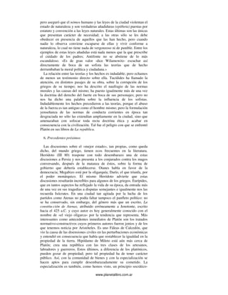 www.planetalibro.com.ar
pero aseguró que el nómos humano y las leyes de la ciudad violentan el
estado de naturaleza y son verdaderas añadiduras (epítheta) puestas por
estatuto y convención a las leyes naturales. Estas últimas son las únicas
que presentan carácter de necesidad; a las otras sólo se les debe
obedecer en presencia de aquellos que las han hecho, pero cuando
nadie lo observa conviene escaparse de ellas y vivir conforme a
naturaleza, lo cual no tiene nada de vergonzoso ni de punible. Entre los
ejemplos de estas leyes añadidas está nada menos que la que prescribe
el cuidado de los padres; Antifonte no se abstiene de lo más
escandaloso. «Es de gran valor -dice Wilamowitz- escuchar así
directamente de boca de un sofista las teorías que de hecho
derrumbaban la moral política y ciudadana.»
La relación entre las teorías y los hechos es indudable; pero echamos
de menos un testimonio directo sobre ella. Tucídides ha llamado la
atención, en distintos pasajes de su obra, sobre la corrupción de los
griegos de su tiempo; nos ha descrito el naufragio de las normas
morales y las causas del mismo; ha puesto igualmente más de una vez
la doctrina del derecho del fuerte en boca de sus personajes; pero no
nos ha dicho una palabra sobre la influencia de los sofistas.
Indudablemente los hechos precedieron a las teorías, porque el abuso
de la fuerza es tan antiguo como el hombre mismo; pero la formulación
yenseñanza de las normas de conducta corrientes en época tan
desgraciada no sólo las extendían ampliamente en la ciudad, sino que
amenazaban con sofocar toda recta doctrina ética y acabar en
consecuencia con la civilización. Tal fue el peligro con que se enfrentó
Platón en sus libros de La república.
6. Precedentes próximos
Las discusiones sobre el «mejor estado», tan propias, como queda
dicho, del mundo griego, tienen ecos frecuentes en la literatura.
Heródoto (III 80) traspone con todo desembarazo una de estas
discusiones a Persia y nos presenta a los conjurados contra los magos
conversando, después de la matanza de éstos, sobre la forma de
gobierno que debería establecerse. Otanes habla en favor de la
democracia; Megabizo está por la oligarquía; Darío, el que triunfa, por
el poder monárquico. El mismo Heródoto advierte que estas
discusiones resultarán increíbles para algunos de los griegos. Eurípides,
que en tantos aspectos ha reflejado la vida de su época, da entrada más
de una vez en sus tragedias a disputas semejantes e igualmente nos las
recuerda Isócrates. En una ciudad tan agitada por la lucha de los
partidos como Atenas no podía faltar tampoco el panfleto político: no
se ha conservado, sin embargo, del género más que un escrito, La
constitu-ción de Atenas, atribuido erróneamente a Jenotonte, escrito
hacia el 425 a.C. y cuyo autor es hoy generalmente conocido con el
nombre de «el viejo oligarca» por la tendencia que representa. Más
interesantes como antecedentes inmediatos de Platón son los tratados
normativo-constructivos cuyos primeros autores fueron jonios y de los
que tenemos noticia por Aristóteles. Es uno Fáleas de Calcedón, que
vio la causa de las disensiones civiles en las perturbaciones económicas
y entendió en consecuencia que había que restablecer la igualdad en la
propiedad de la tierra. Hipódamo de Mileto está aún más cerca de
Platón; crea una república con las tres clases de los artesanos,
labradores y guerreros. Estos últimos, a diferencia de los platónicos,
pueden gozar de propiedad; pero tal propiedad ha de tener carácter
público. Así, con la comunidad de bienes y con la especialización se
hacen aptos para cumplir desembarazadamente su cometido. La
especialización es también, como hemos visto, un principio socrático-
 