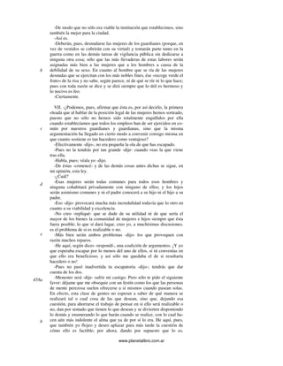 www.planetalibro.com.ar
-De modo que no sólo era viable la institución que establecimos, sino
también la mejor para la ciudad.
-Así es.
-Deberán, pues, desnudarse las mujeres de los guardianes (porque, en
vez de vestidos se cubrirán con su virtud) y tomarán parte tanto en la
guerra como en las demás tareas de vigilancia pública sin dedicarse a
ninguna otra cosa; sólo que las más llevaderas de estas labores serán
asignadas más bien a las mujeres que a los hombres a causa de la
debilidad de su sexo. En cuanto al hombre que se ría de las mujeres
desnudas que se ejercitan con los más nobles fines, ése «recoge verde el
fruto» de la risa y no sabe, según parece, ni de qué se ríe ni lo que hace;
pues con toda razón se dice y se dirá siempre que lo útil es hermoso y
lo nocivo es feo.
-Ciertamente.
VII. -¿Podemos, pues, afirmar que ésta es, por así decirlo, la primera
oleada que al hablar de la posición legal de las mujeres hemos sorteado,
puesto que no sólo no hemos sido totalmente engullidos por ella
cuando establecíamos que todos los empleos han de ser ejercidos en co-
mún por nuestros guardianes y guardianas, sino que la misma
argumentación ha llegado en cierto modo a convenir consigo misma en
que cuanto sostiene es tan hacedero como ventajoso?
-Efectivamente -dijo-, no era pequeña la ola de que has escapado.
-Pues no la tendrás por tan grande -dije- cuando veas la que viene
tras ella.
-Habla, pues; véala yo -dijo.
-De éstas -comencé- y de las demás cosas antes dichas se sigue, en
mi opinión, esta ley.
-¿Cuál?
-Esas mujeres serán todas comunes para todos esos hombres y
ninguna cohabitará privadamente con ninguno de ellos; y los hijos
serán asimismo comunes y ni el padre conocerá a su hijo ni el hijo a su
padre.
-Eso -dijo- provocará mucha más incredulidad todavía que lo otro en
cuanto a su viabilidad y excelencia.
-No creo -repliqué- que se dude de su utilidad ni de que sería el
mayor de los bienes la comunidad de mujeres e hijos siempre que ésta
fuera posible; lo que sí dará lugar, creo yo, a muchísimas discusiones,
es el problema de si es realizable o no.
-Más bien serán ambos problemas -dijo- los que provoquen con
razón muchos reparos.
-He aquí, según dices -respondí-, una coalición de argumentos. ¡Y yo
que esperaba escapar por lo menos del uno de ellos, si tú convenías en
que ello era beneficioso, y así sólo me quedaba el de si resultaría
hacedero o no!
-Pues no pasó inadvertida tu escapatoria -dijo-; tendrás que dar
cuenta de los dos.
-Menester será -dije- sufrir mi castigo. Pero sólo te pido el siguiente
favor: déjame que me obsequie con un festín como los que las personas
de mente perezosa suelen ofrecerse a sí mismos cuando pasean solas.
En efecto, esta clase de gentes no esperan a saber de qué manera se
realizará tal o cual cosa de las que desean, sino que, dejando esa
cuestión, para ahorrarse el trabajo de pensar en si ello será realizable o
no, dan por sentado que tienen lo que desean y se divierten disponiendo
lo demás y enumerando lo que harán cuando se realice, con lo cual ha-
cen aún más indolente el alma que ya de por sí lo era. He aquí, pues,
que también yo flojeo y deseo aplazar para más tarde la cuestión de
cómo ello es factible; por ahora, dando por supuesto que lo es,
b
c
d
e
458a
b
 