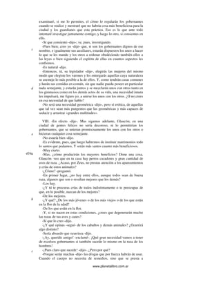 www.planetalibro.com.ar
examinaré, si me lo permites, el cómo lo regularán los gobernantes
cuando se realice y mostraré que no habría cosa más beneficiosa para la
ciudad y los guardianes que esta práctica. Eso es lo que ante todo
intentaré investigar juntamente contigo; y luego lo otro, si consientes en
ello.
-Sí que consiento -dijo-; ve, pues, investigando.
-Pues bien; creo yo -dije- que, si son los gobernantes dignos de ese
nombre, e igualmente sus auxiliares, estarán dispuestos los unos a hacer
lo que se les mande y los otros a ordenar obedeciendo también ellos a
las leyes o bien siguiendo el espíritu de ellas en cuantos aspectos les
confiemos.
-Es natural -dijo.
-Entonces, tú, su legislador -dije-, elegirás las mujeres del mismo
modo que elegiste los varones y les entregarás aquellas cuya naturaleza
se asemeje lo más posible a la de ellos. Y, como tendrán casas comunes
y harán sus comidas en común, sin que nadie pueda poseer en particular
nada semejante, y estarán juntos y se mezclarán unos con otros tanto en
los gimnasios como en los demás actos de su vida, una necesidad innata
les impulsará, me figuro yo, a unirse los unos con los otros. ¿O no crees
en esa necesidad de que hablo?
-No será una necesidad geométrica -dijo-, pero sí erótica, de aquellas
que tal vez sean más pungentes que las geométricas y más capaces de
seducir y arrastrar «grandes multitudes».
VIII. -En efecto -dije-. Mas sigamos adelante, Glaucón; en una
ciudad de gentes felices no sería decoroso, ni lo permitirían los
gobernantes, que se unieran promiscuamente los unos con los otros o
hicieran cualquier cosa semejante.
-No estaría bien -dijo.
-Es evidente, pues, que luego habremos de instituir matrimonios todo
lo santos que podamos. Y serán más santos cuanto más beneficiosos.
-Muy cierto.
-Mas, ¿cómo producirán los mayores beneficios? Dime una cosa,
Glaucón: veo que en tu casa hay perros cazadores y gran cantidad de
aves de raza. ¿Acaso, por Zeus, no prestas atención a los apareamientos
y crías de estos animales?
-¿Cómo? -preguntó.
-En primer lugar, ¿no hay entre ellos, aunque todos sean de buena
raza, algunos que son o resultan mejores que los demás?
-Los hay.
-¿Y tú te procuras crías de todos indistintamente o te preocupas de
que, en lo posible, nazcan de los mejores?
-De los mejores.
-¿Y qué? ¿De los más jóvenes o de los más viejos o de los que están
en la flor de la edad?
-De los que están en la flor.
-Y, si no nacen en estas condiciones, ¿crees que degenerarán mucho
las razas de tus aves y canes?
-Sí que lo creo -dijo.
-¿Y qué opinas -seguí- de los caballos y demás animales? ¿Ocurrirá
algo distinto?
-Sería absurdo que ocurriera -dijo.
-¡Ay, querido amigo! -exclamé-. ¡Qué gran necesidad vamos a tener
de excelsos gobernantes si también sucede lo mismo en la raza de los
hombres!
-¡Pues claro que sucede! -dijo-. ¿Pero por qué?
-Porque serán muchas -dije- las drogas que por fuerza habrán de usar.
Cuando el cuerpo no necesita de remedios, sino que se presta a
c
d
e
459a
b
c
 