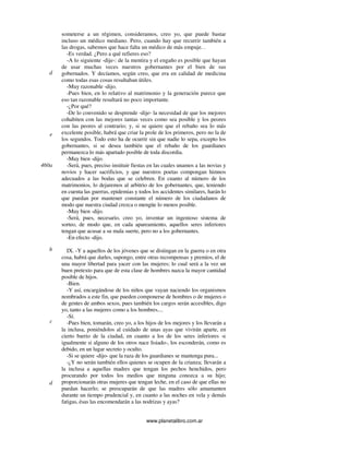www.planetalibro.com.ar
someterse a un régimen, consideramos, creo yo, que puede bastar
incluso un médico mediano. Pero, cuando hay que recurrir también a
las drogas, sabemos que hace falta un médico de más empuje. .
-Es verdad. ¿Pero a qué refieres eso?
-A lo siguiente -dije-: de la mentira y el engaño es posible que hayan
de usar muchas veces nuestros gobernantes por el bien de sus
gobernados. Y decíamos, según creo, que era en calidad de medicina
como todas esas cosas resultaban útiles.
-Muy razonable -dijo.
-Pues bien, en lo relativo al matrimonio y la generación parece que
eso tan razonable resultará no poco importante.
-¿Por qué?
-De lo convenido se desprende -dije- la necesidad de que los mejores
cohabiten con las mejores tantas veces como sea posible y los peores
con las peores al contrario; y, si se quiere que el rebaño sea lo más
excelente posible, habrá que criar la prole de los primeros, pero no la de
los segundos. Todo esto ha de ocurrir sin que nadie lo sepa, excepto los
gobernantes, si se desea también que el rebaño de los guardianes
permanezca lo más apartado posible de toda discordia.
-Muy bien -dijo.
-Será, pues, preciso instituir fiestas en las cuales unamos a las novias y
novios y hacer sacrificios, y que nuestros poetas compongan himnos
adecuados a las bodas que se celebren. En cuanto al número de los
matrimonios, lo dejaremos al arbitrio de los gobernantes, que, teniendo
en cuenta las guerras, epidemias y todos los accidentes similares, harán lo
que puedan por mantener constante el número de los ciudadanos de
modo que nuestra ciudad crezca o mengüe lo menos posible.
-Muy bien -dijo.
-Será, pues, necesario, creo yo, inventar un ingenioso sistema de
sorteo, de modo que, en cada apareamiento, aquellos seres inferiores
tengan que acusar a su mala suerte, pero no a los gobernantes.
-En efecto -dijo.
IX. -Y a aquellos de los jóvenes que se distingan en la guerra o en otra
cosa, habrá que darles, supongo, entre otras recompensas y premios, el de
una mayor libertad para yacer con las mujeres; lo cual será a la vez un
buen pretexto para que de esta clase de hombres nazca la mayor cantidad
posible de hijos.
-Bien.
-Y así, encargándose de los niños que vayan naciendo los organismos
nombrados a este fin, que pueden componerse de hombres o de mujeres o
de gentes de ambos sexos, pues también los cargos serán accesibles, digo
yo, tanto a las mujeres como a los hombres....
-Sí.
-Pues bien, tomarán, creo yo, a los hijos de los mejores y los llevarán a
la inclusa, poniéndolos al cuidado de unas ayas que vivirán aparte, en
cierto barrio de la ciudad, en cuanto a los de los seres inferiores -e
igualmente si alguno de los otros nace lisiado-, los esconderán, como es
debido, en un lugar secreto y oculto.
-Si se quiere -dijo- que la raza de los guardianes se mantenga pura...
-¿Y no serán también ellos quienes se ocupen de la crianza; llevarán a
la inclusa a aquellas madres que tengan los pechos henchidos, pero
procurando por todos los medios que ninguna conozca a su hijo;
proporcionarán otras mujeres que tengan leche, en el caso de que ellas no
puedan hacerlo; se preocuparán de que las madres sólo amamanten
durante un tiempo prudencial y, en cuanto a las noches en vela y demás
fatigas, ésas las encomendarán a las nodrizas y ayas?
d
e
460a
b
c
d
 