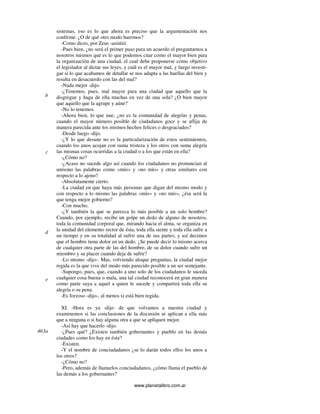 www.planetalibro.com.ar
sistemas, eso es lo que ahora es preciso que la argumentación nos
confirme. ¿O de qué otro modo haremos?
-Como dices, por Zeus -asintió.
-Pues bien, ¿no será el primer paso para un acuerdo el preguntarnos a
nosotros mismos qué es lo que podemos citar como el mayor bien para
la organización de una ciudad, el cual debe proponerse como objetivo
el legislador al dictar sus leyes, y cuál es el mayor mal, y luego investi-
gar si lo que acabamos de detallar se nos adapta a las huellas del bien y
resulta en desacuerdo con las del mal?
-Nada mejor -dijo.
-¿Tenemos, pues, mal mayor para una ciudad que aquello que la
disgregue y haga de ella muchas en vez de una sola? ¿O bien mayor
que aquello que la agrupe y aúne?
-No lo tenemos.
-Ahora bien, lo que une, ¿no es la comunidad de alegrías y penas,
cuando el mayor número posible de ciudadanos goce y se aflija de
manera parecida ante los mismos hechos felices o desgraciados?
-Desde luego -dijo.
-¿Y lo que desune no es la particularización de estos sentimientos,
cuando los unos acojan con suma tristeza y los otros con suma alegría
las mismas cosas ocurridas a la ciudad o a los que están en ella?
-¿Cómo no?
-¿Acaso no sucede algo así cuando los ciudadanos no pronuncian al
unísono las palabras como «mío» y «no mío» y otras similares con
respecto a lo ajeno?
-Absolutamente cierto.
-La ciudad en que haya más personas que digan del mismo modo y
con respecto a lo mismo las palabras «mío» y «no mío», ¿ésa será la
que tenga mejor gobierno?
-Con mucho.
-¿Y también la que se parezca lo más posible a un solo hombre?
Cuando, por ejemplo, recibe un golpe un dedo de alguno de nosotros,
toda la comunidad corporal que, mirando hacia el alma, se organiza en
la unidad del elemento rector de ésta, toda ella siente y toda ella sufre a
un tiempo y en su totalidad al sufrir una de sus partes; y así decimos
que el hombre tiene dolor en un dedo. ¿Se puede decir lo mismo acerca
de cualquier otra parte de las del hombre, de su dolor cuando sufre un
miembro y su placer cuando deja de sufrir?
-Lo mismo -dijo-. Mas, volviendo aloque preguntas, la ciudad mejor
regida es la que vive del modo más parecido posible a un ser semejante.
-Supongo, pues, que, cuando a uno solo de los ciudadanos le suceda
cualquier cosa buena o mala, una tal ciudad reconocerá en gran manera
como parte suya a aquel a quien le sucede y compartirá toda ella su
alegría o su pena.
-Es forzoso -dijo-, al menos si está bien regida.
XI. -Hora es ya -dije- de que volvamos a nuestra ciudad y
examinemos si las conclusiones de la discusión se aplican a ella más
que a ninguna o si hay alguna otra a que se apliquen mejor.
-Así hay que hacerlo -dijo.
-¿Pues qué? ¿Existen también gobernantes y pueblo en las demás
ciudades como los hay en ésta?
-Existen.
-Y el nombre de conciudadanos ¿se lo darán todos ellos los unos a
los otros?
-¿Cómo no?
-Pero, además de llamarlos conciudadanos, ¿cómo llama el pueblo de
las demás a los gobernantes?
b
c
d
e
463a
 