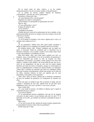 www.planetalibro.com.ar
-En la mayor parte de ellas, señores, y en las regidas
democráticamente se les da ese mismo nombre, el de gobernantes.
-¿Y el pueblo de nuestra ciudad? Además de llamarles
conciudadanos, ¿qué dirá que son los gobernantes?
-Salvadores y protectores -dijo.
-¿Y cómo llamarán ellos a los del pueblo?
-Pagadores de salario y sustentadores.
-¿Cómo llaman a los del pueblo los gobernantes de otras?
-Siervos -dijo.
-¿Y unos gobernantes a otros?
-Colegas de gobierno -dijo.
-¿Y los nuestros?
-Compañeros de guarda.
-¿Puedes decirme, acerca de los gobernantes de otras ciudades, si hay
quien pueda hablar de tal de sus colegas como de un amigo y de tal otro
como de un extraño?
-Los hay, y muchos.
-¿Y así al amigo le considera y cita como a alguien que es suyo y al
extraño como a quien no lo es?
-Sí.
-¿Y tus guardianes? ¿Habrá entre ellos quien pueda considerar o
hablar de alguno de sus compañeros de guarda como de un extraño?
-De ninguna manera -dijo-. Porque, cualquiera que sea aquél con
quien se encuentre, habrá de considerar que se encuentra con su
hermano o hermana o con su padre o madre o con su hijo o hija o bien
con los descendientes o ascendientes de éstos.
-Muy bien hablas -dije-; pero dime ahora también esto otro; ¿te
limitarás, acaso, a prescribirles el uso de los nombres de parentesco o
bien les impondrás que actúen en todo de acuerdo con ellos,
cumpliendo, con relación a sus padres, cuanto ordena la ley acerca del
respeto y cuidado a ellos debido y de la necesidad de que uno sea es-
clavo de sus progenitores sin que en otro caso les espere ningún
beneficio por parte de dioses ni hombres, porque no sería piadoso ni
justo su comportamiento si obraran de manera distinta a lo ordenado?
¿Serán tales o distintas las máximas que todos los ciudadanos deben
hacer que resuenen constantemente y desde muy pronto en los oídos de
los niños, máximas relativas al trato con aquellos que les sean
presentados como padres u otros parientes?
-Tales -dijo-. Sería, en efecto, ridículo que se limitaran a pronunciar
de boca los nombres de parentesco sin comportarse de acuerdo con
ellos.
-Esta será, pues, la ciudad en que más al unísono se repita, ante las
venturas o desdichas de uno solo, aquella frase de que hace poco
hablábamos, la de «mis cosas van bien» o «mis cosas van mal».
-Gran verdad -dijo.
-¿Y a este modo de pensar y de hablar no dijimos que le seguía la
comunidad de goces y penas?
-Con razón lo dijimos.
-¿Y no participarían nuestros ciudadanos, más que los de ninguna
otra parte, de algo común a lo que llamará cada cual «lo mío»? Y al
participar así de ello; ¿no tendrán una máxima comunidad de penas y
alegrías?
-Muy cierto.
-¿Y no será la causa de ello, además de nuestra restante organización,
la comunidad de mujeres e hijos entre los guardianes?
-Desde luego que sí -dijo.
b
c
d
e
464a
b
 