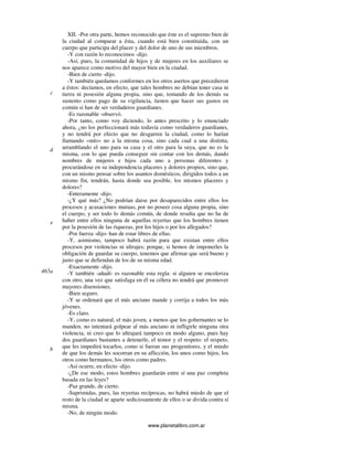 www.planetalibro.com.ar
XII. -Por otra parte, hemos reconocido que éste es el supremo bien de
la ciudad al comparar a ésta, cuando está bien constituida, con un
cuerpo que participa del placer y del dolor de uno de sus miembros.
-Y con razón lo reconocimos -dijo.
-Así, pues, la comunidad de hijos y de mujeres en los auxiliares se
nos aparece como motivo del mayor bien en la ciudad.
-Bien de cierto -dijo.
-Y también quedamos conformes en los otros asertos que precedieron
a éstos: decíamos, en efecto, que tales hombres no debían tener casa ni
tierra ni posesión alguna propia, sino que, tomando de los demás su
sustento como pago de su vigilancia, tienen que hacer sus gastos en
común si han de ser verdaderos guardianes.
-Es razonable -observó.
-Por tanto, como voy diciendo, lo antes prescrito y lo enunciado
ahora, ¿no los perfeccionará más todavía como verdaderos guardianes,
y no tendrá por efecto que no desgarren la ciudad, como lo harían
llamando «mío» no a la misma cosa, sino cada cual a una distinta,
arramblando el uno para su casa y el otro para la suya, que no es la
misma, con lo que pueda conseguir sin contar con los demás, dando
nombres de mujeres e hijos cada uno a personas diferentes y
procurándose en su independencia placeres y dolores propios, sino que,
con un mismo pensar sobre los asuntos domésticos, dirigidos todos a un
mismo fin, tendrán, hasta donde sea posible, los mismos placeres y
dolores?
-Enteramente -dijo.
-¿Y qué más? ¿No podrían darse por desaparecidos entre ellos los
procesos y acusaciones mutuas, por no poseer cosa alguna propia, sino
el cuerpo, y ser todo lo demás común, de donde resulta que no ha de
haber entre ellos ninguna de aquellas reyertas que los hombres tienen
por la posesión de las riquezas, por los hijos o por los allegados?
-Por fuerza -dijo- han de estar libres de ellas.
-Y, asimismo, tampoco habrá razón para que existan entre ellos
procesos por violencias ni ultrajes; porque, si hemos de imponerles la
obligación de guardar su cuerpo, tenemos que afirmar que será bueno y
justo que se defiendan de los de su misma edad.
-Exactamente -dijo.
-Y también -añadí- es razonable esta regla: si alguien se encoleriza
con otro, una vez que satisfaga en él su cólera no tendrá que promover
mayores disensiones.
-Bien seguro.
-Y se ordenará que el más anciano mande y corrija a todos los más
jóvenes.
-Es claro.
-Y, como es natural, el más joven, a menos que los gobernantes se lo
manden, no intentará golpear al más anciano ni infligirle ninguna otra
violencia, ni creo que lo ultrajará tampoco en modo alguno, pues hay
dos guardianes bastantes a detenerle, el temor y el respeto: el respeto,
que les impedirá tocarlos, como si fueran sus progenitores, y el miedo
de que los demás les socorran en su aflicción, los unos como hijos, los
otros como hermanos, los otros como padres.
-Así ocurre, en efecto -dijo.
-¿De ese modo, estos hombres guardarán entre sí una paz completa
basada en las leyes?
-Paz grande, de cierto.
-Suprimidas, pues, las reyertas recíprocas, no habrá miedo de que el
resto de la ciudad se aparte sediciosamente de ellos o se divida contra sí
misma.
-No, de ningún modo.
c
d
e
465a
b
 