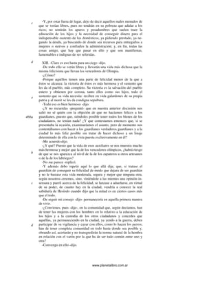 www.planetalibro.com.ar
-Y, por estar fuera de lugar, dejo de decir aquellos males menudos de
que se verían libres, pues no tendrán en su pobreza que adular a los
ricos; no sentirán los apuros y pesadumbres que suelen traer la
educación de los hijos y la necesidad de conseguir dinero para el
indispensable sustento de los domésticos, ya pidiendo prestado, ya ne-
gando la deuda, ya buscando de donde sea recursos para entregarlos a
mujeres o siervos y confiarles la administración; y, en fin, todas las
cosas amigo, que hay que pasar en ello y que son manifiestas,
lamentables e indignas de ser referidas.
XIII. -Claro es eso hasta para un ciego -dijo.
-De todo ello se verán libres y llevarán una vida más dichosa que la
misma felicísima que llevan los vencedores de Olimpia.
-¿Cómo?
-Porque aquéllos tienen una parte de felicidad menor de la que a
éstos se alcanza: la victoria de éstos es más hermosa y el sustento que
les da el pueblo, más completo. Su victoria es la salvación del pueblo
entero y obtienen por corona, tanto ellos como sus hijos, todo el
sustento que su vida necesita: reciben en vida galardones de su propia
patria y al morir se les da condigna sepultura.
-Todo eso es bien hermoso -dijo.
-¿Y no recuerdas -pregunté- que en nuestra anterior discusión nos
salió no sé quién con la objeción de que no hacíamos felices a los
guardianes, puesto que, siéndoles posible tener todos los bienes de los
ciudadanos, no tenían nada? ¿Y que contestamos entonces que, si se
presentaba la ocasión, examinaríamos el asunto, pero de momento nos
contentábamos con hacer a los guardianes verdaderos guardianes y a la
ciudad lo más feliz posible sin tratar de hacer dichoso a un linaje
determinado de ella con la vista puesta exclusivamente en él?
-Me acuerdo-dijo.
-¿Y qué? Puesto que la vida de esos auxiliares se nos muestra mucho
más hermosa y mejor que la de los vencedores olímpicos, ¿habrá riesgo
de que se nos aparezca al nivel de la de los zapateros u otros artesanos
o de la de los labriegos?
-No me parece -replicó.
-Y además debo repetir aquí lo que allá dije, que, si tratase el
guardián de conseguir su felicidad de modo que dejara de ser guardián
y no le bastase esta vida moderada, segura y mejor que ninguna otra,
según nosotros creemos, sino, viniéndole a las mientes una opinión in-
sensata y pueril acerca de la felicidad, se lanzase a adueñarse, en virtud
de su poder, de cuanto hay en la ciudad, vendría a conocer la real
sabiduría de Hesíodo cuando dijo que la mitad es en ciertos casos más
que el todo.
-De seguir mi consejo -dijo- permanecería en aquella primera manera
de vivir.
-¿Convienes, pues -dije-, en la comunidad que, según decíamos, han
de tener las mujeres con los hombres en lo relativo a la educación de
los hijos y a la custodia de los otros ciudadanos y concedes que
aquéllas, ya permaneciendo en la ciudad, ya yendo a la guerra, deben
participar de su vigilancia y cazar con ellos, como lo hacen los perros;
han de tener completa comunidad en todo hasta donde sea posible y,
obrando así, acertarán y no transgredirán la norma natural de la hembra
en relación con el varón por la que ha de ser todo común entre uno y
otra?
-Convengo en ello -dijo.
c
d
e
466a
b
c
d
 