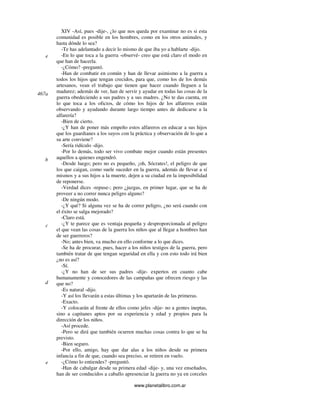 www.planetalibro.com.ar
XIV -Así, pues -dije-, ¿lo que nos queda por examinar no es si esta
comunidad es posible en los hombres, como en los otros animales, y
hasta dónde lo sea?
-Te has adelantado a decir lo mismo de que iba yo a hablarte -dijo.
-En lo que toca a la guerra -observé- creo que está claro el modo en
que han de hacerla.
-¿Cómo? -preguntó.
-Han de combatir en común y han de llevar asimismo a la guerra a
todos los hijos que tengan crecidos, para que, como los de los demás
artesanos, vean el trabajo que tienen que hacer cuando lleguen a la
madurez; además de ver, han de servir y ayudar en todas las cosas de la
guerra obedeciendo a sus padres y a sus madres. ¿No te das cuenta, en
lo que toca a los oficios, de cómo los hijos de los alfareros están
observando y ayudando durante largo tiempo antes de dedicarse a la
alfarería?
-Bien de cierto.
-¿Y han de poner más empeño estos alfareros en educar a sus hijos
que los guardianes a los suyos con la práctica y observación de lo que a
su arte conviene?
-Sería ridículo -dijo.
-Por lo demás, todo ser vivo combate mejor cuando están presentes
aquellos a quienes engendró.
-Desde luego; pero no es pequeño, ¡oh, Sócrates!, el peligro de que
los que caigan, como suele suceder en la guerra, además de llevar a sí
mismos y a sus hijos a la muerte, dejen a su ciudad en la imposibilidad
de reponerse.
-Verdad dices -repuse-; pero ¿juzgas, en primer lugar, que se ha de
proveer a no correr nunca peligro alguno?
-De ningún modo.
-¿Y qué? Si alguna vez se ha de correr peligro, ¿no será cuando con
el éxito se salga mejorado?
-Claro está.
-¿Y te parece que es ventaja pequeña y desproporcionada al peligro
el que vean las cosas de la guerra los niños que al llegar a hombres han
de ser guerreros?
-No; antes bien, va mucho en ello conforme a lo que dices.
-Se ha de procurar, pues, hacer a los niños testigos de la guerra, pero
también tratar de que tengan seguridad en ella y con esto todo irá bien
¿no es así?
-Sí.
-¿Y no han de ser sus padres -dije- expertos en cuanto cabe
humanamente y conocedores de las campañas que ofrecen riesgo y las
que no?
-Es natural -dijo.
-Y así los llevarán a estas últimas y los apartarán de las primeras.
-Exacto.
-Y colocarán al frente de ellos como jefes -dije- no a gentes ineptas,
sino a capitanes aptos por su experiencia y edad y propios para la
dirección de los niños.
-Así procede.
-Pero se dirá que también ocurren muchas cosas contra lo que se ha
previsto.
-Bien seguro.
-Por ello, amigo, hay que dar alas a los niños desde su primera
infancia a fin de que, cuando sea preciso, se retiren en vuelo.
-¿Cómo lo entiendes? -preguntó.
-Han de cabalgar desde su primera edad -dije- y, una vez enseñados,
han de ser conducidos a caballo apresenciar la guerra no ya en corceles
e
467a
b
c
d
e
 