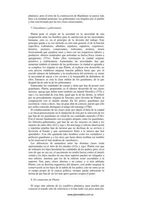 www.planetalibro.com.ar
platónico; pero el resto de la construcción de Hipódamo se parece más
bien a la realidad ateniense: los gobernantes son elegidos por el pueblo
y éste está formado por las tres clases mencionadas.
7. Guardianes y gobernantes
Platón pone el origen de la sociedad en la necesidad de una
cooperación entre los hombres para la satisfacción de las necesidades
humanas, esto es, en el principio de la división del trabajo. Este
principio queda a su vez incluido en otro más general, el de la función
específica. Labradores, albañiles, tejedores, zapateros, carpinteros,
herreros, pastores, comerciantes, traficantes, etcétera, tienen
forzosamente que ayudarse unos a otros con sus respectivas labores y
productos: obreros asalariados que arriendan su fuerza física vienen a
agregárseles (371e). Todos ellos constituyen la ciudad original,
primitiva y rudimentaria. Aumentadas las necesidades hay que
aumentar también el número de las profesiones: la ciudad se agranda y
se complica. Lo singular es que Platón, al explicar este desarrollo, no
crea preciso establecer ninguna función pública hasta que, por el
crecido número de habitantes y la insuficiencia del territorio, se siente
la necesidad de atacar a los vecinos y la inseparable de defenderse de
ellos. Entonces se crea la clase militar de los guardianes, de la que
después ha de salir la de los gobernantes.
Enunciadas las cualidades de cuerpo y alma que han de poseer esos
guardianes, Platón, preparando ya el ulterior desarrollo de sus clases
rectoras, agrega que deben tener también un natural filosófico (375e y
sigs.). La necesidad de esta dote, igual que la de las demás, se infiere
por un procedimiento original de Sócrates, pero favorito de Platón: la
comparación con el mundo animal. En los perros, guardianes por
excelencia -viene a decir-, hay un gran afán de conocer, puesto que sólo
por serIes conocido distinguen al amigo del enemigo (376b).
El establecimiento de las clases tiene por objeto el bien de la ciudad
y se inicia prácticamente en la fundación de ésta por la selección de los
que han de ser guardianes en virtud de sus cualidades naturales (374e).
Con el mismo fundamento son escogidos después, entre los guardianes,
los filósofos-gobernantes, que han de ser los mayores en edad y los
mejores de entre ellos (412 y sigs.). En una larga y solícita observación
y repetidas pruebas han de mostrar que no declinan de su servicio y
devoción al Estado y que «permanecen fieles a la música que han
aprendido». Con ello quedarán tales hombres como los verdaderos y
perfectos guardianes y a los otros que hasta ahora recibían ese nombre
se les reservará el más modesto de «auxiliares».
Las diferencias de naturaleza entre las distintas clases están
representadas en el mito de los metales (415a y sigs). Platón cree que
de ordinario los hijos heredarán las cualidades de los padres; pero, en el
caso de que no sea así, el nacimiento no tendrá fuerza contra el interés
común y los hijos nacidos de una clase superior pueden ser relegados a
otra inferior, mientras que los de la inferior serán ascendidos a la
superior. Son, pues, clases abiertas y no castas; y si más adelante
Platón, con su doctrina eugenésica del número, cree poder asegurar la
conservación en los hijos de la índole de los padres, esto no entra ya en
el campo propio de la ciencia política; siempre queda subsistente la
norma de que han de ser los más aptos quienes ocupen el poder.
8. El comunismo de Platón
El rasgo más saliente de La república platónica, para muchos que
conocen el tratado sólo de referencia o lo han leído con poca atención,
 