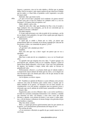 www.planetalibro.com.ar
fogosos y guerreros, sino en los más rápidos y dóciles que se puedan
hallar. Esta es la mejor y más segura manera de que observen el trabajo
que les atañe; y, si hace falta, se pondrán a salvo siguiendo a sus jefes
de mayor edad.
-Entiendo -dijo- que tienes razón.
-¿Y qué se ha de decir -pregunté- de lo atañente a la guerra misma?
¿Cómo crees que se han de conducir los soldados entre sí y con sus
enemigos? ¿Te parece bien mi opinión o no?
-Dime -replicó- cuál es ella.
-Aquel de entre ellos -dije- que abandone las filas o tire el escudo o
haga cualquier otra cosa semejante, ¿no ha de ser convertido por su
cobardía en artesano o labrador?
-Sin duda ninguna.
-Y el que caiga prisionero con vida en poder de los enemigos, ¿no ha
de ser dejado como galardón a los que le han cogido para que hagan lo
que quieran de su presa?
-Enteramente.
-Y aquel que se señale e ilustre por su valor, ¿te parece que
primeramente debe ser coronado en la misma campaña por cada uno de
los jóvenes y niños, sus camaradas de guerra? ¿O no?
-Sí, me parece.
-¿Y qué más? ¿Ser saludado por ellos?
-También.
-Pues esto otro que voy a decir -seguí- me parece que no vas a
aprobarlo.
-¿Qué es ello?
-Que bese a cada uno de sus compañeros y sea a su vez besado por
ellos.
-Lo apruebo más que ninguna otra cosa -dijo-. Y quiero agregar a la
prescripción que, mientras estén en esa campaña, ninguno a quien él
quiera besar pueda rehusarlo, a fin de que, si por caso está enamorado
de alguien, sea hombre o mujer, sienta más ardor en llevarse el
galardón del valor.
-Perfectamente -observé-; y ya hemos dicho que el valiente tendrá a
su disposición mayor número de bodas que los otros y se le elegirá con
más frecuencia que a los demás para ellas a fin de que alcance la más
numerosa descendencia.
-Así lo dijimos, en efecto -repuso.
XV -También en opinión de Homero es justo tributara estos jóvenes
valerosos otra clase de honores; pues cuenta cómo a Ayante, que se
había señalado en la guerra, «le honraron con un lomo enorme» en
consideración a ser este premio a propósito para un guerrero joven y
esforzado, que con él, además de recibir honra, aumentaba su robustez.
-Exacto -dijo.
-Seguiremos, pues, en esto a Homero -dije-; y así, en los sacrificios y
en todas las ocasiones semejantes honraremos a los valientes, a medida
que muestren ser tales, con himnos y estas otras cosas que ahora
decimos y además «con asientos de honor y con carnes y copas reple-
tas», a fin de honrar y robustecer al mismo tiempo a las personas de pro
sean hombres o mujeres.
-Muy bien dicho -asintió.
-Bien; y a aquel que perezca gloriosamente entre los que mueren en
la guerra, ¿no le declararemos primeramente del linaje de oro?
-Por encima de todo.
-¿Y no creeremos a Hesíodo en aquello de que cuando mueren los de
este linaje
468a
b
c
d
e
 