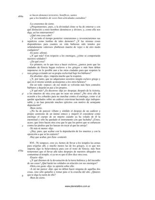 www.planetalibro.com.ar
se hacen demones terrestres, benéficos, santos
que a los hombres de voces bien articuladas custodien?
-Lo creeremos de cierto.
-¿Preguntaremos, pues, a la divinidad cómo se ha de enterrar y con
qué distinción a estos hombres demónicos y divinos; y, como ella nos
diga, así los enterraremos?
-¿Qué otra cosa cabe?
-¿Y en todo el tiempo posterior veneraremos y reverenciaremos sus
sepulcros como tumbas de tales demones? ¿Y las mismas cosas
dispondremos para cuantos en vida hubieran sido tenidos por
señaladamente valerosos yhubiesen muerto de vejez o de otro modo
cualquiera?
-Es justo -afirmó.
-¿Y qué más? Con respecto a los enemigos, ¿cómo se comportarán
nuestros soldados?
-¿En qué cosa?
-Lo primero, en lo que toca a hacer esclavos, ¿parece justo que las
ciudades de Grecia hagan esclavos a los griegos o más bien deben
imponerse en lo posible aun a las otras ciudades para que respeten la
raza griega evitando así su propia esclavitud bajo los bárbaros?
-En absoluto -dijo-; importa mucho que la respeten.
-¿Y, por tanto, que no adquiramos nosotros ningún esclavo griego y
que en el mismo sentido aconsejemos a los otros helenos?
-En un todo -repuso-; de ese modo se volverán más bien contralos
bárbaros y dejarán en paz a los propios.
-¿Y qué más? ¿Es decoroso -dije yo- despojar, después de la victoria,
a los muertos de otra cosa que no sean sus armas? ¿No sirve ello de
ocasión a los cobardes para no marchar contra el enemigo, como si al
quedar agachados sobre un cadáver estuvieran haciendo algo indispen-
sable, y no han perecido muchos ejércitos con motivo de semejante
depredación?
-Bien cierto.
-¿No ha de parecer villano y sórdido el despojo de un cadáver y
propio asimismo de un ánimo enteco y mujeril el considerar como
enemigo el cuerpo de un muerto cuando ya ha volado de él la
enemistad y sólo ha quedado el instrumento con que luchaba? ¿Crees,
acaso, que éstos hacen otra cosa que lo que los perros que se enfurecen
contra las piedras que les lanzan sin tocar al que las arroja?
-Ni más ni menos -dijo.
-¿Hay, pues, que acabar con la depredación de los muertos y con la
oposición a que se les entierre?
-Hay que acabar, por Zeus -contestó.
XVI. -Ni tampoco, creo yo, hemos de llevar a los templos las armas
para erigirlas allí, y mucho menos las de los griegos, si es que nos
importa algo la benevolencia para con el resto de Grecia; más bien
temeremos que el llevar allá tales despojos de nuestros allegados sea
contaminar el templo, si ya no es que el dios dice otra cosa.
-Exacto -dijo.
-¿Y qué diremos de la devastación de la tierra helénica y del incendio
de sus casas? ¿Qué harán tus soldados en relación con sus enemigos?
-Oiría con gusto -dijo- tu opinión sobre ello.
-A mí me parece -dije- que no deben hacer ninguna de aquellas dos
cosas, sino sólo quitarles y tomar para sí la cosecha del año. ¿Quieres
que te diga la razón de ello?
-Bien de cierto.
469a
b
c
d
e
470a
b
 