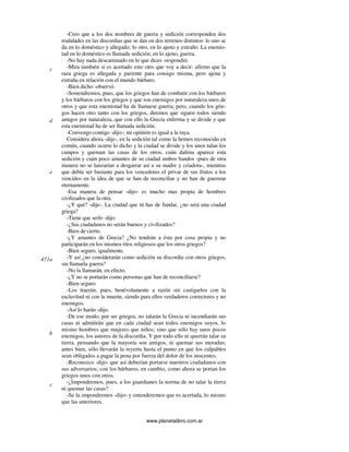 www.planetalibro.com.ar
-Creo que a los dos nombres de guerra y sedición corresponden dos
realidades en las discordias que se dan en dos terrenos distintos: lo uno se
da en lo doméstico y allegado; lo otro, en lo ajeno y extraño. La enemis-
tad en lo doméstico es llamada sedición; en lo ajeno, guerra.
-No hay nada descaminado en lo que dices -respondió.
-Mira también si es acertado esto otro que voy a decir: afirmo que la
raza griega es allegada y pariente para consigo misma, pero ajena y
extraña en relación con el mundo bárbaro.
-Bien dicho -observó.
-Sostendremos, pues, que los griegos han de combatir con los bárbaros
y los bárbaros con los griegos y que son enemigos por naturaleza unos de
otros y que esta enemistad ha de llamarse guerra; pero, cuando los grie-
gos hacen otro tanto con los griegos, diremos que siguen todos siendo
amigos por naturaleza, que con ello la Grecia enferma y se divide y que
esta enemistad ha de ser llamada sedición.
-Convengo contigo -dijo-; mi opinión es igual a la tuya.
Considera ahora -dije-, en la sedición tal como la hemos reconocido en
común, cuando ocurre lo dicho y la ciudad se divide y los unos talan los
campos y queman las casas de los otros, cuán dañina aparece esta
sedición y cuán poco amantes de su ciudad ambos bandos -pues de otra
manera no se lanzarían a desgarrar así a su madre y criadora-, mientras
que debía ser bastante para los vencedores el privar de sus frutos a los
vencidos en la idea de que se han de reconciliar y no han de guerrear
eternamente.
-Esa manera de pensar -dijo- es mucho mas propia de hombres
civilizados que la otra.
-¿Y qué? -dije-. La ciudad que tú has de fundar, ¿no será una ciudad
griega?
-Tiene que serlo -dijo.
-¿Sus ciudadanos no serán buenos y civilizados?
-Bien de cierto.
-¿Y amantes de Grecia? ¿No tendrán a ésta por cosa propia y no
participarán en los mismos ritos religiosos que los otros griegos?
-Bien seguro, igualmente.
-Y así ¿no considerarán como sedición su discordia con otros griegos,
sin llamarla guerra?
-No la llamarán, en efecto.
-¿Y no se portarán como personas que han de reconciliarse?
-Bien seguro.
-Los traerán, pues, benévolamente a razón sin castigarlos con la
esclavitud ni con la muerte, siendo para ellos verdaderos correctores y no
enemigos.
-Así lo harán -dijo.
-De ese modo, por ser griegos, no talarán la Grecia ni incendiarán sus
casas ni admitirán que en cada ciudad sean todos enemigos suyos, lo
mismo hombres que mujeres que niños; sino que sólo hay unos pocos
enemigos, los autores de la discordia. Y por todo ello ni querrán talar su
tierra, pensando que la mayoría son amigos, ni quemar sus moradas;
antes bien, sólo llevarán la reyerta hasta el punto en que los culpables
sean obligados a pagar la pena por fuerza del dolor de los inocentes.
-Reconozco -dijo- que así deberían portarse nuestros ciudadanos con
sus adversarios; con los bárbaros, en cambio, como ahora se portan los
griegos unos con otros.
-¿Impondremos, pues, a los guardianes la norma de no talar la tierra
ni quemar las casas?
-Se la impondremos -dijo- y entenderemos que es acertada, lo mismo
que las anteriores.
c
d
e
471a
b
c
 