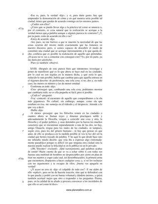 www.planetalibro.com.ar
-Esa es, pues, la verdad -dije-; y si, para darte gusto, hay que
emprender la demostración de cómo y en qué manera sería posible tal
ciudad, tienes que quedar de acuerdo conmigo en los mismos puntos.
-¿Cuáles son ellos?
-¿Crees que se pueda llevar algo a la práctica tal como se anuncia o,
por el contrario, es cosa natural que la realización se acerque a la
verdad menos queúa palabra aunque a alguien parezca lo contrario? ¿T,
por tu parte, estás de acuerdo en ello o no?
-Estoy de acuerdo -dijo.
-Así, pues, no me fuerces a que te muestre la necesidad de que las
cosas ocurran del mismo modo exactamente que las tratamos en
nuestro discurso; pero, si somos capaces de descubrir el modo de
constituir una ciudad que se acerque máximamente a lo que queda di-
cho, confiesa que es posible la realización de aquello que pretendías.
¿O acaso no te vas a contentar con conseguir esto? Yo, por mi parte, ya
me daría por satisfecho.
-Pues yo también -observó.
XVIII. -Después de esto parece bien que intentemos investigar y
poner de manifiesto qué es lo que ahora se hace mal en las ciudades,
por lo cual no son regidas en la manera dicha, y qué sería lo que,
reducido lo más posible, habría que cambiar para que aquélla entrase en
el régimen descrito: de preferencia, una sola cosa; si no, dos y, en todo
caso, las menos en número y las de menor entidad.
-
Conforme en todo -dijo.
-Creo -proseguí- que, cambiando una sola cosa, podríamos mostrar
que cambiaría todo; no es ella pequeña ni fácil, pero sí posible.
-¿Cuál es? -preguntó.
-Voy -contesté- al encuentro de aquello que comparábamos a la ola
más gigantesca. No callaré, sin embargo, aunque, como ola que
estallara en risa, me sumerja en el ridículo y el desprecio. Atiende a lo
que voy a decir.
-Habla -dijo.
-A menos -proseguí- que los filósofos reinen en las ciudades o
cuantos ahora se llaman reyes y dinastas practiquen noble y
adecuadamente la filosofía, vengan a coincidir una cosa y otra, la
filosofía y el poder político, y sean detenidos por la fuerza los muchos
caracteres que se encaminan separadamente a una de las dos, no hay,
amigo Glaucón, tregua para los males de las ciudades, ni tampoco,
según creo, para los del género humano ; ni hay que pensar en que
antes de ello se produzca en la medida posible ni vea la luz del sol la
ciudad que hemos trazado de palabra. Y he aquí lo que desde hace rato
me infundía miedo decirlo: que veía iba a expresar algo extremada-
mente paradójico porque es difícil ver que ninguna otra ciudad sino la
nuestra puede realizar la felicidad ni en lo público ni en lo privado.
-¡Oh, Sócrates! -exclamó-. ¡Qué razonamiento, qué palabras acabas
de emitir! Hazte cuenta de que se va a echar sobre ti con todas sus
fuerzas una multitud de hombres no despreciables por cierto en plan de
tirar sus mantos y coger cada cual, así desembarazados, la primera arma
que encuentren, dispuestos a hacer cualquier cosa; y, si no los rechazas
con tus argumentos y te escapas de ellos, ¡buena vas apagarla en
verdad!
-¿Y acaso no eres tú -dije- el culpable de todo eso? -Y me alabo de
ello -replicó-, pero no he de hacerte traición, sino que te defenderé con
lo que pueda; y podré con mi buena voluntad y dándote ánimos, y quizá
también acertaré mejor que otro a responder a tus preguntas. Piensa,
pues, en la calidad de tu aliado y procura convencer a los incrédulos de
que ello es así como tú dices.
473a
b
c
d
e
474a
b
 