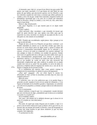 www.planetalibro.com.ar
-A intentarlo, pues -dije yo-, ya que tú me ofreces tan gran ayuda. Me
parece, por tanto, necesario, si es que hemos de salir libres de esas
gentes de que hablas, que precisemos quiénes son los filósofos a que
nos referimos cuando nos atrevemos a sostener que deben gobernar la
ciudad; y esto a fin de que, siendo bien conocidos, tengamos medios de
defendernos mostrando que a los unos les es propio por naturaleza
tratar la filosofía y dirigir la ciudad y a los otros no, sino, antes bien,
seguir al que dirige.
-Hora es -dijo- de precisarlo.
-¡Ea, pues! Sígueme, si es que nuestra guía es en algún modo
apropiada.
-Vamos -replicó.
-¿Será necesario -dije- recordarte o que recuerdes tú mismo que
aquel de quien decimos que ama alguna cosa debe, para que la
expresión sea recta, mostrarse no amante de una parte de ella sí y de
otra parte no, sino amante en su totalidad?
XIX. -Tendrás que recordármelo, según parece -dijo-; porque yo no
caigo en ello del todo.
-Propio de otro y no de ti es, Glaucón, eso que dices -continué-: a un
hombre entendido en amores no le está bien olvidar que todos los
jóvenes en sazón hacen presa de algún modo y agitan el ánimo del
amoroso o enamoradizo pareciéndole dignos de su solicitud y sus
caricias. ¿O no es así como os comportáis con vuestros miñones? Al
uno, porque es chato, lo celebráis con nombre de gracioso; llamáis
nariz real a la aquilina del otro y del que está entre ambos decís que la
tiene extremadamente proporcionada. Los cetrinos os parecen de
apariencia valerosa y a los blancos los tenéis por hijos de dioses. ¿Y
qué es ese nombre de «color de miel» sino una invención del
enamorado complaciente que sabe conllevar la palidez de su amado
cuando éste está en su sazón? En una palabra, os servís de todos los
pretextos y empleáis todos los registros de vuestra voz a con tal de no
dejaros ir ninguno de los jóvenes en flor.
-Si es tomándome por muestra -dijo- como quieres exponer la
conducta de los enamorados, lo admito en gracia del argumento.
-¿Pues qué? -pregunté-. ¿No ves cómo hacen lo mismo los
aficionados al vino? ¿Cómo se encariñan con toda clase de vinos con
cualquier pretexto?
-Bien de cierto.
-Y asimismo, creo, ves a los ambiciosos que, si no pueden llegar a
generales en jefe, mandan el tercio de un cuerpo de infantería y, si no
logran ser honrados de los hombres grandes e importantes, se contentan
con serlo de los pequeños y comunes, porque están en un todo deseosos
de honra.
-Así es exactamente.
-Ahora confirma o niega lo que voy a preguntarte: cuando decimos
que uno está deseoso de algo, ¿entendemos que lo desea en su totalidad
o en parte sí y en parte no?
-En su totalidad -replicó.
-Así, pues, ¿del amante de la sabiduría diremos que la desea no en
parte sí y en parte no, sino toda entera?
-Cierto.
-Por tanto, de aquel que siente disgusto por el estudio, y más si es
joven y aun no tiene criterio de lo que es bueno y de lo que no lo es, no
diremos que sea amante del estudio ni filósofo, como del desganado no
diremos que tenga hambre ni que desee alimentos ni que sea buen
comedor, sino inapetente.
-Y acertaremos en ello.
c
d
e
475a
b
c
 