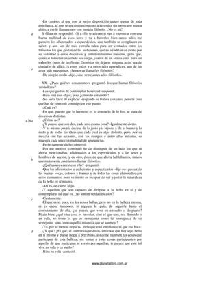 www.planetalibro.com.ar
-En cambio, al que con la mejor disposición quiere gustar de toda
enseñanza, al que se encamina contento a aprender sin mostrarse nunca
ahíto, a ése le llamaremos con justicia filósofo. ¿No es así?
Y Glaucón respondió: -Si a ello te atienes te vas a encontrar con una
buena multitud de esos seres y va a haberlos bien raros: tales me
parecen los aficionados a espectáculos, que también se complacen en
saber, y aun son de más extraña ralea para ser contados entre los
filósofos los que gustan de las audiciones, que no vendrían de cierto por
su voluntad a estos discursos y entretenimientos nuestros, pero que,
como si hubieran alquilado sus orejas, corren de un sitio a otro. para oír
todos los coros de las fiestas Dionisias sin dejarse ninguna atrás, sea de
ciudad o de aldea. A estos todos y a otros tales aprendices, aun de las
artes más mezquinas, ¿hemos de llamarles filósofos?
-De ningún modo -dije-, sino semejantes a los filósofos.
XX. -¿Pues quiénes son entonces -preguntó- los que llamas filósofos
verdaderos?
-Los que gustan de contemplar la verdad -respondí.
-Bien está eso -dijo-; pero ¿cómo lo entiendes?
-No sería fácil de explicar -respondí- si tratara con otro; pero tú creo
que has de convenir conmigo en este punto.
-¿Cuál es?
-En que, puesto que lo hermoso es lo contrario de lo feo, se trata de
dos cosas distintas.
-¿Cómo no?
-¿Y puesto que son dos, cada uno es una cosa? -Igualmente cierto.
-Y lo mismo podría decirse de lo justo ylo injusto y de lo bueno y lo
malo y de todas las ideas que cada cual es algo distinto, pero, por su
mezcla con las acciones, con los cuerpos y entre ellas mismas, se
muestra cada una con multitud de apariencias.
-Perfectamente dicho -observó.
-Por ese motivo -continué- he de distinguir de un lado los que tú
ahora mencionabas, aficionados a los espectáculos y a las artes y
hombres de acción, y de otro, éstos de que ahora hablábamos, únicos
que rectamente podríamos llamar filósofos.
-¿Qué quieres decir con ello? -preguntó.
-Que los aficionados a audiciones y espectáculos -dije yo- gustan de
las buenas voces, colores y formas y de todas las cosas elaboradas con
estos elementos; pero su mente es incapaz de ver ygustar la naturaleza
de lo bello en sí mismo.
-Así es, de cierto -dijo.
-Y aquellos que son capaces de dirigirse a lo bello en sí y de
contemplarlo tal cual es, ¿no son en verdad escasos?
-Ciertamente.
-El que cree, pues, en las cosas bellas, pero no en la belleza misma,
ni es capaz tampoco, si alguien le guía, de seguirle hasta el
conocimiento de ella, ¿te parece que vive en ensueño o despierto?
Fíjate bien: ¿qué otra cosa es ensoñar, sino el que uno, sea dormido o
en vela, no tome lo que es semejante como tal semejanza de su
semejante, sino como aquello mismo a que se asemeja?
-Yo, por lo menos -replicó-, diría que está enroñando el que eso hace.
-¿Y qué? ¿El que, al contrario que éstos, entiende que hay algo bello
en sí mismo y puede llegar a percibirlo, así como también las cosas que
participan de esta belleza, sin tomar a estas cosas participantes por
aquello de que participan ni a esto por aquéllas, te parece que este tal
vive en vela o en sueño?
-Bien en vela -contestó.
d
e
476a
b
c
d
 