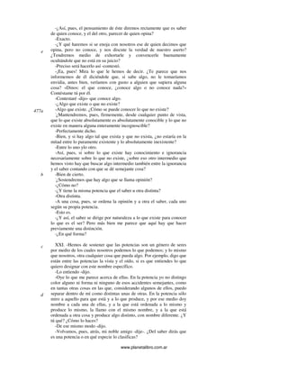 www.planetalibro.com.ar
-¿Así, pues, el pensamiento de éste diremos rectamente que es saber
de quien conoce, y el del otro, parecer de quien opina?
-Exacto.
-¿Y qué haremos si se enoja con nosotros ese de quien decimos que
opina, pero no conoce, y nos discute la verdad de nuestro aserto?
¿Tendremos medio de exhortarle y convencerle buenamente
ocultándole que no está en su juicio?
-Preciso será hacerlo así -contestó.
-¡Ea, pues! Mira lo que le hemos de decir. ¿Te parece que nos
informemos de él diciéndole que, si sabe algo, no le tomaríamos
envidia, antes bien, veríamos con gusto a alguien que supiera alguna
cosa? «Dinos: el que conoce, ¿conoce algo o no conoce nada?»
Contéstame tú por él.
-Contestaré -dijo- que conoce algo.
-¿Algo que existe o que no existe?
-Algo que existe. ¿Cómo se puede conocer lo que no existe?
-
¿Mantendremos, pues, firmemente, desde cualquier punto de vista,
que lo que existe absolutamente es absolutamente conocible y lo que no
existe en manera alguna enteramente incognoscible?
-Perfectamente dicho.
-Bien, y si hay algo tal que exista y que no exista, ¿no estaría en la
mitad entre lo puramente existente y lo absolutamente inexistente?
-Entre lo uno ylo otro.
-Así, pues, si sobre lo que existe hay conocimiento e ignorancia
necesariamente sobre lo que no existe, ¿sobre eso otro intermedio que
hemos visto hay que buscar algo intermedio también entre la ignorancia
y el saber contando con que se dé semejante cosa?
-Bien de cierto.
-
¿Sostendremos que hay algo que se llama opinión?
-¿Cómo no?
-¿Y tiene la misma potencia que el saber u otra distinta?
-Otra distinta.
-A una cosa, pues, se ordena la opinión y a otra el saber, cada uno
según su propia potencia.
-Esto es.
-¿Y así, el saber se dirige por naturaleza a lo que existe para conocer
lo que es el ser? Pero más bien me parece que aquí hay que hacer
previamente una distinción.
-¿En qué forma?
XXI. -Hemos de sostener que las potencias son un género de seres
por medio de los cuales nosotros podemos lo que podemos; y lo mismo
que nosotros, otra cualquier cosa que pueda algo. Por ejemplo, digo que
están entre las potencias la vista y el oído, si es que entiendes lo que
quiero designar con este nombre específico.
-Lo entiendo -dijo.
-Oye lo que me parece acerca de ellas. En la potencia yo no distingo
color alguno ni forma ni ninguno de esos accidentes semejantes, como
en tantas otras cosas en las que, considerando algunos de ellos, puedo
separar dentro de mí como distintas unas de otras. En la potencia sólo
miro a aquello para que está y a lo que produce, y por ese medio doy
nombre a cada una de ellas, y a la que está ordenada a lo mismo y
produce lo mismo, la llamo con el mismo nombre, y a la que está
ordenada a otra cosa y produce algo distinto, con nombre diferente. ¿Y
tú qué? ¿Cómo lo haces?
-De ese mismo modo -dijo.
-Volvamos, pues, atrás, mi noble amigo -dije-. ¿Del saber dirás que
es una potencia o en qué especie lo clasificas?
e
477a
b
c
d
 