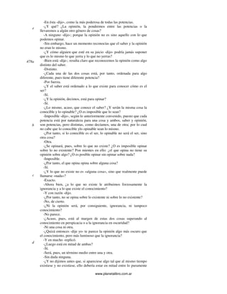 www.planetalibro.com.ar
-En ésta -dijo-, como la más poderosa de todas las potencias.
-¿Y qué? ¿La opinión, la pondremos entre las potencias o la
llevaremos a algún otro género de cosas?
-A ninguno -dijo-; porque la opinión no es sino aquello con lo que
podemos opinar.
-Sin embargo, hace un momento reconocías que el saber y la opinión
no eran lo mismo.
-¿Y cómo alguien que esté en su juicio -dijo- podría jamás suponer
que es lo mismo lo que yerra y lo que no yerras?
-Bien está -dije-; resulta claro que reconocemos la opinión como algo
distinto del saber.
-Distinto.
-¿Cada una de las dos cosas está, por tanto, ordenada para algo
diferente, pues tiene diferente potencia?
-Por fuerza.
-¿Y el saber está ordenado a lo que existe para conocer cómo es el
ser?
-Sí.
-¿Y la opinión, decimos, está para opinar?
-Sí.
-¿Lo mismo, acaso, que conoce el saber? ¿Y serán la misma cosa la
conocible y lo opinable? ¿O es imposible que lo sean?
-Imposible -dijo-, según lo anteriormente convenido, puesto que cada
potencia está por naturaleza para una cosa y ambos, saber y opinión,
son potencias, pero distintas, como decíamos, una de otra; por lo cual
no cabe que lo conocible ylo opinable sean lo mismo.
-¿Por tanto, si lo conocible es el ser, lo opinable no será el ser, sino
otra cosa?
-Otra.
-¿Se opinará, pues, sobre lo que no existe? ¿O es imposible opinar
sobre lo no existente? Pon mientes en ello: ¿el que opina no tiene su
opinión sobre algo? ¿O es posible opinar sin opinar sobre nada?
-Imposible.
-¿Por tanto, el que opina opina sobre alguna cosa?
-Sí.
-¿Y lo que no existe no es «alguna cosa», sino que realmente puede
llamarse «nada»?
-Exacto.
-Ahora bien, ¿a lo que no existe le atribuimos forzosamente la
ignorancia y a lo que existe el conocimiento?
-Y con razón -dijo.
-¿Por tanto, no se opina sobre lo existente ni sobre lo no existente?
-No, de cierto.
-¿Ni la opinión será, por consiguiente, ignorancia, ni tampoco
conocimiento?
-No parece.
-¿Acaso, pues, está al margen de estas dos cosas superando al
conocimiento en perspicacia o a la ignorancia en oscuridad?
-Ni una cosa ni otra.
-¿Quizá entonces -dije yo- te parece la opinión algo más oscuro que
el conocimiento, pero más luminoso que la ignorancia?
-Y en mucho -replicó.
-¿Luego está en mitad de ambas?
-Sí.
-Será, pues, un término medio entre una y otra.
-Sin duda ninguna.
-¿Y no dijimos antes que, si apareciese algo tal que al mismo tiempo
existiese y no existiese, ello debería estar en mitad entre lo puramente
e
478a
b
c
d
 
