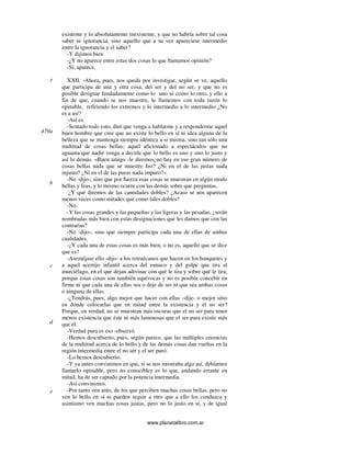 www.planetalibro.com.ar
existente y lo absolutamente inexistente, y que no habría sobre tal cosa
saber ni ignorancia, sino aquello que a su vez apareciese intermedio
entre la ignorancia y el saber?
-Y dijimos bien.
-¿Y no aparece entre estas dos cosas lo que llamamos opinión?
-Sí, aparece.
XXII. -Ahora, pues, nos queda por investigar, según se ve, aquello
que participa de una y otra cosa, del ser y del no ser, y que no es
posible designar fundadamente como lo uno ni como lo otro; y ello a
fin de que, cuando se nos muestre, le llamemos con toda razón lo
opinable, refiriendo los extremos y lo intermedio a lo intermedio ¿No
es a así?
-Así es.
-Sentado todo esto, diré que venga a hablarme y a responderme aquel
buen hombre que cree que no existe lo bello en sí ni idea alguna de la
belleza que se mantenga siempre idéntica a sí misma, sino tan sólo una
multitud de cosas bellas; aquel aficionado a espectáculos que no
aguanta que nadie venga a decirle que lo bello es uno y uno lo justo y
así lo demás. «Buen amigo -le diremos¿no hay en ese gran número de
cosas bellas nada que se muestre feo? ¿Ni en el de las justas nada
injusto? ¿Ni en el de las puras nada impuro?»
-No -dijo-, sino que por fuerza esas cosas se muestran en algún modo
bellas y feas, y lo mismo ocurre con las demás sobre que preguntas.
-
¿Y qué diremos de las cantidades dobles? ¿Acaso se nos aparecen
menos veces como mitades que como tales dobles?
-No.
-Y las cosas grandes y las pequeñas y las ligeras y las pesadas, ¿serán
nombradas más bien con estas designaciones que les damos que con las
contrarias?
-No -dijo-, sino que siempre participa cada una de ellas de ambas
cualidades.
-¿Y cada una de estas cosas es más bien, o no es, aquello que se dice
que es?
-Aseméjase ello -dijo- a los retruécanos que hacen en los banquetes y
a aquel acertijo infantil acerca del eunuco y del golpe que tira al
murciélago, en el que dejan adivinar con qué le tira y sobre qué le tira;
porque estas cosas son también equívocas y no es posible concebir en
firme ni que cada una de ellas sea o deje de ser ni que sea ambas cosas
o ninguna de ellas.
-¿Tendrás, pues, algo mejor que hacer con ellas –dije- o mejor sitio
en dónde colocarlas que en mitad entre la existencia y el no ser?
Porque, en verdad, no se muestran más oscuras que el no ser para tener
menos existencia que éste ni más luminosas que el ser para existir más
que él.
-Verdad pura es eso -observó.
-Hemos descubierto, pues, según parece, que las múltiples creencias
de la multitud acerca de lo bello y de las demás cosas dan vueltas en la
región intermedia entre el no ser y el ser puro.
-Lo hemos descubierto.
-Y ya antes convinimos en que, si se nos mostraba algo así, debíamos
llamarlo opinable, pero no conocibley es lo que, andando errante en
mitad, ha de ser captado por la potencia intermedia.
-Así convinimos.
-Por tanto ven anto, de los que perciben muchas cosas bellas, pero no
ven lo bello en sí ni pueden seguir a otro que a ello los conduzca y
asimismo ven muchas cosas justas, pero no lo justo en sí, y de igual
e
479a
b
c
d
e
 