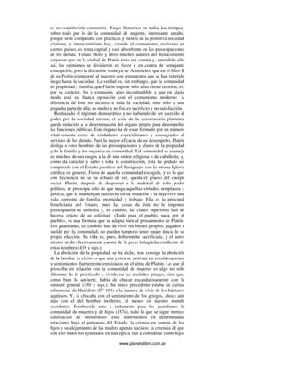 www.planetalibro.com.ar
es su constitución comunista. Rasgo llamativo en todos los tiempos,
sobre todo por lo de la comunidad de mujeres; interesante antaño,
porque se le comparaba con prácticas y modos de la primitiva sociedad
cristiana, e interesantísimo hoy, cuando el comunismo, realizado en
ciertos países, es tema capital y casi absorbente en las preocupaciones
de los demás. Tomás Moro y otros muchos autores del Renacimiento
creyeron que en la ciudad de Platón todo era común y, entendido ello
así, las opiniones se dividieron en favor y en contra de semejante
concepción; pero la discusión venía ya de Aristóteles, que en el libro II
de su Política impugnó al maestro con argumentos que se han repetido
luego hasta la saciedad. La verdad es, sin embargo, que la comunidad
de propiedad y familia, que Platón impone sólo a las clases rectoras, es,
por su carácter, fin y extensión, algo inconfundible y que en algún
modo está en franca oposición con el comunismo moderno. A
diferencia de éste no alcanza a toda la sociedad, sino sólo a una
pequeña parte de ella; es medio y no fin; es sacrificio y no satisfacción.
Rechazado el régimen democrático y no habiendo de ser ejercido el
poder por la sociedad misma, el tema de la construcción platónica
queda reducido a la determinación del órgano propio para desempeñar
las funciones públicas. Este órgano ha de estar formado por un número
relativamente corto de ciudadanos especializados y consagrados al
servicio de los demás. Para la mayor eficacia de su desempeño, Platón
desliga a estos hombres de las preocupaciones y afanes de la propiedad
y de la familia y los organiza en comunidad. Tal comunidad se asemeja
en muchos de sus rasgos a la de una orden religiosa o de caballería; y,
como da carácter y sello a toda la construcción, ésta ha podido ser
comparada con el Estado jesuítico del Paraguayo con la misma Iglesia
católica en general. Fuera de aquella comunidad escogida, y es lo que
con frecuencia no se ha echado de ver, queda el grueso del cuerpo
social. Platón, después de desposeer a la multitud de todo poder
político, se preocupa sólo de que tenga aquellas virtudes, templanza y
justicia, que la mantengan satisfecha en su situación y la deja vivir una
vida corriente de familia, propiedad y trabajo. Ella es la principal
beneficiaria del Estado, pues las cosas de éste no le imponen
preocupación ni molestia y, en cambio, las clases superiores han de
hacerla objeto de su solicitud. «Todo para el pueblo, nada por el
pueblo», es una fórmula que se adapta bien al pensamiento de Platón.
Los guardianes, en cambio, han de vivir sin bienes propios, pagados a
sueldo por la comunidad; no pueden tampoco tener mujer única de su
propia elección. Su vida es, pues, doblemente sacrificada, y el autor
mismo se da efectivamente cuenta de la poco halagüeña condición de
estos hombres (419 y sigs.).
La abolición de la propiedad, se ha dicho, trae consigo la abolición
de la familia: lo cierto es que una y otra se motivan en consideraciones
y sentimientos fuertemente enraizados en el alma de Platón. Lo que él
prescribe en relación con la comunidad de mujeres es algo no sólo
diferente de lo practicado y vivido en las ciudades griegas, sino que,
como bien lo advierte, había de chocar escandalosamente con la
opinión general (450 y sigs.). Su único precedente estaba en ciertas
referencias de Heródoto (IV 104) a la manera de vivir de los bárbaros
agatirsos. Y, si chocaba con el sentimiento de los griegos, choca aún
más con el del hombre moderno, al menos en nuestro mundo
occidental. Establecida neta y rudamente para los guardianes la
comunidad de mujeres y de hijos (457d), todo lo que se sigue merece
calificación de monstruoso: esos matrimonios en determinadas
estaciones bajo el patronato del Estado; la crianza en común de los
hijos y su alejamiento de las madres apenas nacidos; la creencia de que
con ello todos los ayuntados en una época van a considerar como hijos
 