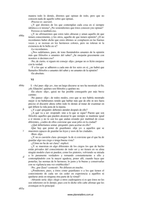 www.planetalibro.com.ar
manera todo lo demás, diremos que opinan de todo, pero que no
conocen nada de aquello sobre que opinan.
-Preciso es -aseveró.
-¿Y qué diremos de los que contemplan cada cosa en sí siempre
idéntica a sí misma? ¿No sostendremos que éstos conocen yno opinan?
-
Forzoso es también eso.
-¿Y no afirmaremos que estos tales abrazan y aman aquello de que
tienen conocimiento, y los otros, aquello de que tienen opinión? ¿O no
recordamos haber dicho que estos últimos se complacen en las buenas
voces y se recrean en los hermosos colores, pero no toleran ni la
existencia de lo bello en sí?
-Lo recordamos.
-¿Nos saldríamos, pues, de tono llamándolos amantes de la opinión
más que filósofos o amantes del saber? ¿Se enojarán gravemente con
nosotros si decimos eso?
-No, de cierto, si siguen mi consejo -dijo-; porque no es lícito enojarse
con la verdad.
-Y a los que se adhieren a cada uno de los seres en sí, ¿no habrá que
llamarlos filósofos o amantes del saber y no amantes de la opinión?
-En absoluto.
VI
I. –Así pues -dije yo-, tras un largo discurso se nos ha mostrado al fin,
¡oh, Glaucón!, quiénes son filósofos y quiénes no.
-En efecto -dijo-, quizá no fue posible conseguirlo por más breve
camino.
-No parece -dije-; de todos modos, creo que se nos habría mostrado
mejor si no hubiéramos tenido que hablar más que de ello ni nos fuera
preciso el discurrir ahora sobre todo lo demás al tratar de examinar en
qué difiere la vida justa de la injusta.
-¿Y a qué -preguntó- debemos atender después de ello?
-
¿A qué va a ser -respondí- sino a lo que se sigue? Puesto que son
filósofos aquellos que pueden alcanzar lo que siempre se mantiene igual
a sí mismo y no lo son los que andan errando por multitud de cosas
diferentes, ¿cuáles de ellos conviene que sean jefes en la ciudad?
-¿Qué deberíamos sentar -preguntó- para acertar en ello?
-Que hay que poner de guardianes -dije yo- a aquellos que se
muestren capaces de guardar las leyes y usos de las ciudades.
-Bien -dijo.
-¿Y no es cuestión clara -proseguí- la de si conviene que el que ha de
guardar algo sea ciego o tenga buena vista?
-¿Cómo no ha de ser clara? -replicó.
-¿Y se muestran en algo diferentes de los ciegos los que de hecho
están privados del conocimiento de todo ser y no tienen en su alma
ningún modelo claro ni pueden, como los pintores, volviendo su mirada
a lo puramente verdadero y tornando constantemente a ello y
contemplándolo con la mayor agudeza, poner allí, cuando haya que
ponerlas, las normas de lo hermoso, lo justo y lo bueno y conservarlas
con su vigilancia una vez establecidas?
-No, ¡por Zeus! -contestó-. No difieren en mucho.
-¿Pondremos, pues, a éstos como guardianes o a los que tienen el
conocimiento de cada ser sin ceder en experiencia a aquéllos ni
quedarse atrás en ninguna otra parte de la virtud?
-Absurdo sería -dijo- elegir a otros cualesquiera si es que éstos no les
son inferiores en lo demás; pues con lo dicho sólo cabe afirmar que les
aventajan en lo principal.
480a
484a
b
c
d
485a
 